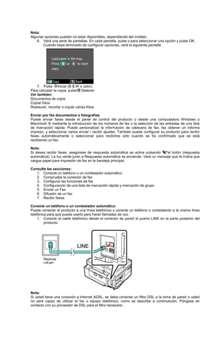 Nota:
Algunas opciones pueden no estar disponibles, dependiendo del modelo.
6. Verá una serie de pantallas. En cada pantalla, pulse o para seleccionar una opción y pulse OK.
Cuando haya terminado de configurar opciones, verá la siguiente pantalla:
7. Pulse iniciar (B & W o color).
Para cancelar la copia, pulse Detener.
Ver también:
Documentos de copia
Copiar fotos
Restaurar, recortar o copiar varias fotos
Enviar por fax documentos o fotografías
Puede enviar faxes desde el panel de control del producto o desde una computadora Windows o
Macintosh ® mediante la introducción de los números de fax o la selección de las entradas de una lista
de marcación rápida. Puede personalizar la información de cabecera de fax, fax obtener un informe
impreso, y seleccionar varios enviar / recibir ajustes. También puede configurar su producto para recibir
faxes automáticamente o seleccionar para recibirlos sólo cuando se ha confirmado que se está
recibiendo un fax.
Nota:
Si desea recibir faxes, asegúrese de respuesta automática se activa pulsando el botón (respuesta
automática). La luz verde junto a Respuesta automática se enciende. Verá un mensaje que le indica que
cargue papel para impresión de fax en la bandeja principal.
Consulte las secciones:
1. Conecte un teléfono o un contestador automático
2. Compruebe la conexión de fax
3. Configurar las funciones de fax
4. Configuración de una lista de marcación rápida y marcación de grupo
5. Enviar un Fax
6. Difusión de un fax
7. Recibir faxes
Conecte un teléfono o un contestador automático
Puede conectar el producto a una línea telefónica y conecte un teléfono o contestando a la misma línea
telefónica para que pueda usarlo para hacer llamadas de voz.
1. Conecte el cable telefónico desde el conector de pared al puerto LINE en la parte posterior del
producto.
Nota:
Si usted tiene una conexión a Internet ADSL, se debe conectar un filtro DSL a la toma de pared o usted
no será capaz de utilizar el fax o equipo telefónico, como se describe a continuación. Póngase en
contacto con su proveedor de DSL para el filtro necesario.
 