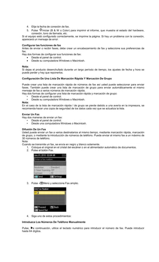 4. Elija la fecha de conexión de fax.
5. Pulse iniciar (B & W o Color) para imprimir el informe, que muestra el estado del hardware,
conexión, tono de llamada, etc.
Si el equipo está configurado correctamente, se imprime la página. Si hay un problema con la conexión,
aparecerá un mensaje de error.
Configurar las funciones de fax
Antes de enviar o recibir faxes, debe crear un encabezamiento de fax y seleccione sus preferencias de
fax.
Hay dos formas de configurar sus funciones de fax:
• Desde el panel de control.
• Desde su computadora Windows o Macintosh.
Nota:
Si dejas el producto desenchufado durante un largo período de tiempo, los ajustes de fecha y hora se
puede perder y hay que reponerlos.
Configuración De Una Lista De Marcación Rápida Y Marcación De Grupo
Puede crear una lista de marcación rápida de números de fax así usted puede seleccionar para enviar
faxes. También puede crear una lista de marcación de grupo para enviar automáticamente el mismo
mensaje de fax a varios números de marcación rápida.
Hay dos formas de configurar una lista de marcación rápida y marcación de grupo:
• Desde el panel de control.
• Desde su computadora Windows o Macintosh.
Nota:
En el caso de la lista de marcación rápida / de grupo se pierde debido a una avería en la impresora, se
recomienda hacer una copia de seguridad de los datos cada vez que se actualiza la lista.
Enviar Un Fax
Hay dos maneras de enviar un fax:
• Desde el panel de control.
• Desde una computadora Windows o Macintosh.
Difusión De Un Fax
Usted puede enviar un fax a varios destinatarios al mismo tiempo, mediante marcación rápida, marcación
de grupo, o mediante la introducción de números de teléfono. Puede enviar el mismo fax a un máximo de
30 números de teléfono.
Nota:
Cuando se transmite un fax, se envía en negro y blanco solamente.
1. Coloque el original en el cristal del escáner o en el alimentador automático de documentos.
2. Pulse el botón Fax.
3. Pulse Menú y seleccione Fax amplio.
4. Siga uno de estos procedimientos:
Introduzca Los Números De Teléfono Manualmente
Pulse, a continuación, utilice el teclado numérico para introducir el número de fax. Puede introducir
hasta 64 dígitos.
 