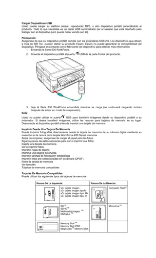 Cargar Dispositivos USB
Usted puede cargar su teléfono celular, reproductor MP3, u otro dispositivo portátil conectándolo al
producto. Todo lo que necesitas es un cable USB suministrado por el usuario que está diseñado para
trabajar con el dispositivo (uno puede haber venido con él).
Precaución:
Asegúrese de que su dispositivo portátil cumple con los estándares USB 2.0. Los dispositivos que atraen
a más de 500 ma pueden dañar su producto Epson. Epson no puede garantizar la compatibilidad del
dispositivo. Póngase en contacto con el fabricante del dispositivo para obtener más información.
1. Encienda la Serie 630 WorkForce.
2. Conecte el dispositivo portátil al puerto USB de la parte frontal del producto.
3. deje la Serie 630 WorkForce encendida mientras se carga (se continuará cargando incluso
después de entrar en modo de suspensión).
Nota:
Usted no puede utilizar el puerto USB para transferir imágenes desde su dispositivo portátil a su
ordenador. Si desea transferir imágenes, utilice las ranuras para tarjetas de memoria en su lugar.
Desconecte el dispositivo portátil antes de insertar una tarjeta de memoria
Imprimir Desde Una Tarjeta De Memoria
Puede imprimir fotografías directamente desde la tarjeta de memoria de su cámara digital mediante su
inserción en la ranura de la tarjeta WorkForce 630 Series memoria.
Antes de empezar, asegúrese de cargar el papel para las fotos.
Siga los pasos de estas secciones para ver e imprimir sus fotos:
Inserte una tarjeta de memoria
Ver e imprimir fotos
Imprimir hojas de diseño
Imprima una página de prueba
Imprimir tarjetas de felicitación fotográficas
Imprimir fotos pre-seleccionadas en la cámara (DPOF)
Retire la tarjeta de memoria
Ver también:
Tarjetas de memoria compatibles
Tarjetas De Memoria Compatibles
Puede utilizar los siguientes tipos de tarjetas de memoria:
Ranura De La Izquierda: Ranura De La Derecha:
xD- tarjeta imagen
xD- tarjeta imagen tipo M
xD- tarjeta imagen tipo M+
xD- tarjeta imagen tipo H
Compacto Flash
®
SD
TM
SDHC
TM
Multimedia imagen
TM
MMCplus
TM
Microdrive
TM
Memory Stick
TM
Memory Stick PRO
MagicGate
TM
Memory Stick
 