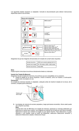 Las siguientes tarjetas requieren un adaptador. Consulte la documentación para obtener instrucciones
específicas sobre el uso de ellos.
Ranura de la izquierda:
MMCmobile
TM
MMCmicro
TM
miniSD
TM
miniSDHC
microSD
microSDHC
Memory Stick Duo
TM
Memory Stick PRO Duo
TM
Memory Stick PRO-HG Duo
MagicGate Memory Stick Duo
TM
Memory Stick Micro
TM
Asegúrese de que las imágenes almacenadas en la tarjeta de cumplir estos requisitos:
formato de archivo JPEG con la versión estándar Exif 2.21
tamaño de la imagen 80 × 80 píxeles a 9200 × 9200 píxeles
Número de archivos Hasta 9990
Nota:
Puede imprimir otros tipos de archivos directamente desde su ordenador.
Inserte Una Tarjeta De Memoria
Asegúrese de que la tarjeta de memoria y los archivos que son compatibles con su producto.
1. Inserte la tarjeta en la ranura izquierda o hacia la derecha, como se muestra a continuación.
Inserte sólo una tarjeta a la vez.
Precaución:
Si la tarjeta de memoria necesita un adaptador, colóquelo antes de insertar la tarjeta en la ranura, de lo
contrario, la tarjeta podría atascarse.
2. Las tarjetas de memoria de acceso parpadea y luego permanece encendido. Ahora usted puede
ver e imprimir sus fotos.
Nota:
Cuando tiene más de 999 fotos en la tarjeta de memoria, aparecerá un mensaje pidiéndole que
seleccione un grupo para mostrar. Las imágenes se ordenan por la fecha en que fueron tomadas.
Seleccione el grupo que contiene la imagen (s) que desea imprimir. Para seleccionar un grupo
diferente o una carpeta, pulse el botón de fotografías, seleccione Seleccionar ubicación y
seleccione Seleccionar carpeta o Seleccione Grupo.
 