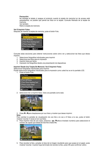 Precaución:
No extraiga la tarjeta ni apague el producto cuando la tarjeta de memoria luz de acceso esté
parpadeando, es posible que pierda las fotos en la tarjeta. Consulte Retirada de la tarjeta de
memoria.
Ver también:
Retire la tarjeta de memoria
Ver E Imprimir Fotos
Después de insertar la tarjeta de memoria, pulse el botón Foto.
Consulte estas secciones para obtener instrucciones sobre cómo ver y seleccionar las fotos que desea
imprimir:
1. Seleccionar fotografías individuales para imprimir
2. Seleccione las fotos para la impresión
3. Imprimir fotos por fecha
4. Impresión de fotografías desde una presentación de diapositivas
Imprimir Desde Una Tarjeta De Memoria: Ver E Imprimir Fotos
Seleccionar fotografías individuales para imprimir
Puede seleccionar fotografías individuales para la impresión como usted los ve en la pantalla LCD.
1. Pulse el botón Foto.
2. Seleccione Ver e imprimir fotos. Verá una pantalla como esta:
3. Pulse o para desplazarse por sus fotos y mostrar que desea imprimir.
Nota:
Para cambiar la pantalla de visualización de una foto a la vez a 9 fotos a la vez, pulse el botón
mostrar/ recortar 3 veces al ver sus fotos.
4. Para imprimir más de una copia, presione o o utilice el teclado numérico para seleccionar el
número de copias que desea de esa foto (hasta 99).
5. Para recortar la foto y ampliar el área de la imagen resultante para que quepa en el papel, pulse
mostrar/ recortar. Cuando haya terminado de recortar la foto, pulse OK para confirmar cultivo.
 