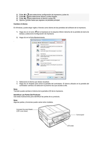 2. Pulse o para seleccionar configuración de impresora y pulse ok.
3. Pulse o para seleccionar Idioma y pulse Aceptar.
4. Pulse o para seleccionar el idioma y pulse OK.
5. Oprima Atrás hasta que regrese a la pantalla principal.
Cambiar el idioma
En Windows, puede elegir inglés o francés como idioma de las pantallas del software de la impresora.
1. Haga clic en el icono de la impresora en la esquina inferior derecha de la pantalla (la barra de
tareas) y seleccione Configuración de impresora.
2. Haga clic en la ficha Mantenimiento.
.
3. Seleccione el idioma que desea visualizar.
4. Haga clic en Aceptar para cerrar la pantalla del controlador. El idioma utilizado en la pantalla del
controlador cambia a la selección la próxima vez que acceda a ella.
Nota:
También puede cambiar el idioma de la pantalla LCD de la impresora.
Identificar Las Partes Del Producto
Use estas ilustraciones para identificar las partes de su producto.
Nota:
Algunas partes y funciones puede variar entre modelos.
.
 
