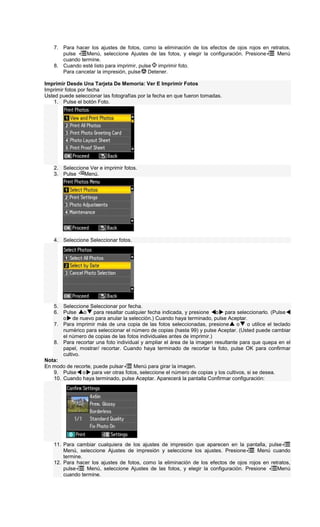 7. Para hacer los ajustes de fotos, como la eliminación de los efectos de ojos rojos en retratos,
pulse Menú, seleccione Ajustes de las fotos, y elegir la configuración. Presione Menú
cuando termine.
8. Cuando esté listo para imprimir, pulse imprimir foto.
Para cancelar la impresión, pulse Detener.
Imprimir Desde Una Tarjeta De Memoria: Ver E Imprimir Fotos
Imprimir fotos por fecha
Usted puede seleccionar las fotografías por la fecha en que fueron tomadas.
1. Pulse el botón Foto.
2. Seleccione Ver e imprimir fotos.
3. Pulse Menú.
4. Seleccione Seleccionar fotos.
5. Seleccione Seleccionar por fecha.
6. Pulse o para resaltar cualquier fecha indicada, y presione o para seleccionarlo. (Pulse
o de nuevo para anular la selección.) Cuando haya terminado, pulse Aceptar.
7. Para imprimir más de una copia de las fotos seleccionadas, presione o o utilice el teclado
numérico para seleccionar el número de copias (hasta 99) y pulse Aceptar. (Usted puede cambiar
el número de copias de las fotos individuales antes de imprimir.)
8. Para recortar una foto individual y ampliar el área de la imagen resultante para que quepa en el
papel, mostrar/ recortar. Cuando haya terminado de recortar la foto, pulse OK para confirmar
cultivo.
Nota:
En modo de recorte, puede pulsar Menú para girar la imagen.
9. Pulse o para ver otras fotos, seleccione el número de copias y los cultivos, si se desea.
10. Cuando haya terminado, pulse Aceptar. Aparecerá la pantalla Confirmar configuración:
11. Para cambiar cualquiera de los ajustes de impresión que aparecen en la pantalla, pulse
Menú, seleccione Ajustes de impresión y seleccione los ajustes. Presione Menú cuando
termine.
12. Para hacer los ajustes de fotos, como la eliminación de los efectos de ojos rojos en retratos,
pulse Menú, seleccione Ajustes de las fotos, y elegir la configuración. Presione Menú
cuando termine.
 