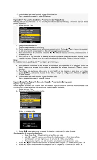 13. Cuando esté listo para imprimir, pulse imprimir foto.
Para cancelar la impresión, pulse Detener.
Impresión De Fotografías Desde Una Presentación De Diapositivas
Usted puede ver su una fotos a la vez en una presentación de diapositivas y seleccione las que desee
para la impresión.
1. Pulse el botón Foto.
2. Seleccione Presentación.
Tus fotos se muestran uno por uno.
3. Pulse Aceptar para seleccionar la foto que desee imprimir. (Pulse o para hacer una pausa en
la foto o reiniciar la presentación de diapositivas según sea necesario.)
4. Para imprimir más de una copia, presione o o utilice el teclado numérico para seleccionar el
número (hasta 99).
5. Para recortar la foto y ampliar el área de la imagen resultante para que quepa en el papel, pulse
mostrar/ recortar. Cuando haya terminado de recortar la foto, pulse OK para confirmar cultivo.
Nota:
En modo de recorte, puede pulsar Menú para girar la imagen.
6. Para cambiar cualquiera de los ajustes de impresión que aparecen en la pantalla, pulse
Menú, seleccione Ajustes de impresión y seleccione los ajustes. Presione Menú cuando
termine.
7. Para hacer los ajustes de fotos, como la eliminación de los efectos de ojos rojos en retratos,
pulse Menú, seleccione Ajustes de las fotos, y elegir la configuración. Presione Menú
cuando termine.
8. Cuando esté listo para imprimir, pulse imprimir foto.
Para cancelar la impresión, pulse Detener.
Imprimir Desde Una Tarjeta De Memoria: Hojas De Presentación De Impresión
Imprimir hojas de diseño
Puede imprimir la misma foto o varias fotos en una sola hoja utilizando las plantillas proporcionadas. Los
formatos disponibles dependen del tamaño del papel que está utilizando.
1. Pulse el botón Foto.
2. Seleccione Hoja de fotos de diseño.
Usted ve esta pantalla:
3. Pulse o para seleccionar un ajuste de diseño, a continuación, pulse Aceptar.
Configuración de impresión de diseño
• 2-up, 4-up, 8-up y 20-up imprimir varias fotos por hoja.
• alta 1/2 y baja 1/2 imprima una foto en la mitad superior o inferior de una hoja.
• Identificación con foto impresiones de tamaño ID-4 fotos en una hoja.
• Foto paquete imprime una foto en varios tamaños en una hoja tamaño carta.
4. Pulse o para seleccionar el tamaño de papel que ha cargado y, a continuación, pulse OK.
5. Pulse o para seleccionar el tipo de papel que ha cargado y, a continuación, pulse OK.
 