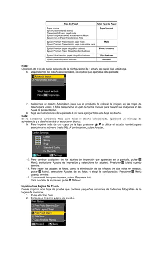 Tipo De Papel Valor Tipo De Papel
Papel normal
Epson papel brillante Blanco
Presentación Epson papel mate
Epson fotografía calidad autoadhesivas Hojas
Epson Iron-on Papel Transferencia Pele
Papel normal
Epson Premium Presentación papel mate
Epson Premium Presentación papel mate doble cara
Mate
Epson Premium papel fotográfico lustroso
Epson Premium Papel fotográfico Semilustroso
Prem. lustroso
Epson Ultra Premium papel fotográfico lustroso Ultra lustroso
Epson papel fotográfico lustroso lustroso
Nota:
Opciones de Tipo de papel depende de la configuración de Tamaño de papel que usted elija.
6. Dependiendo del diseño seleccionado, es posible que aparezca esta pantalla:
7. Seleccione el diseño Automático para que el producto de colocar la imagen en las hojas de
diseño para usted, o fotos Seleccione el lugar de forma manual para colocar las imágenes en las
hojas de presentación.
8. Siga las instrucciones de la pantalla LCD para agregar fotos a la hoja de diseño.
Nota:
Si no selecciona suficientes fotos para llenar el diseño seleccionado, aparecerá un mensaje de
advertencia y el diseño tendrá un espacio en blanco.
9. Para imprimir más de una copia de la hoja, presione o o utilice el teclado numérico para
seleccionar el número (hasta 99). A continuación, pulse Aceptar.
10. Para cambiar cualquiera de los ajustes de impresión que aparecen en la pantalla, pulse
Menú, seleccione Ajustes de impresión y seleccione los ajustes. Presione Menú cuando
termine.
11. Para hacer los ajustes de fotos, como la eliminación de los efectos de ojos rojos en retratos,
pulse Menú, seleccione Ajustes de las fotos, y elegir la configuración. Presione Menú
cuando termine.
12. Cuando esté listo para imprimir, pulse imprimir foto.
Para cancelar la impresión, pulse Detener.
Imprima Una Página De Prueba
Puede imprimir una hoja de prueba que contiene pequeñas versiones de todas las fotografías de la
tarjeta de memoria.
1. Pulse el botón Foto.
2. Seleccione Imprimir página de prueba.
 