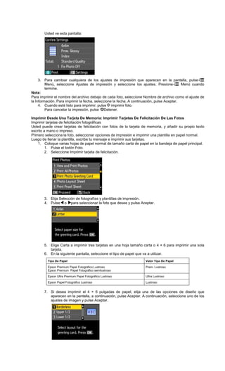 Usted ve esta pantalla:
3. Para cambiar cualquiera de los ajustes de impresión que aparecen en la pantalla, pulse
Menú, seleccione Ajustes de impresión y seleccione los ajustes. Presione Menú cuando
termine.
Nota:
Para imprimir el nombre del archivo debajo de cada foto, seleccione Nombre de archivo como el ajuste de
la Información. Para imprimir la fecha, seleccione la fecha. A continuación, pulse Aceptar.
4. Cuando esté listo para imprimir, pulse imprimir foto.
Para cancelar la impresión, pulse Detener.
Imprimir Desde Una Tarjeta De Memoria: Imprimir Tarjetas De Felicitación De Las Fotos
Imprimir tarjetas de felicitación fotográficas
Usted puede crear tarjetas de felicitación con fotos de la tarjeta de memoria, y añadir su propio texto
escrito a mano o impreso.
Primero selecciona la foto, seleccionar opciones de impresión e imprimir una plantilla en papel normal.
Luego de llenar la plantilla, escribe tu mensaje e imprimir sus tarjetas.
1. Coloque varias hojas de papel normal de tamaño carta de papel en la bandeja de papel principal.
1. Pulse el botón Foto.
2. Seleccione Imprimir tarjeta de felicitación.
3. Elija Selección de fotografías y plantillas de impresión.
4. Pulse o para seleccionar la foto que desee y pulse Aceptar.
5. Elige Carta a imprimir tres tarjetas en una hoja tamaño carta o 4 × 6 para imprimir una sola
tarjeta.
6. En la siguiente pantalla, seleccione el tipo de papel que va a utilizar.
7. Si desea imprimir el 4 × 6 pulgadas de papel, elija una de las opciones de diseño que
aparecen en la pantalla, a continuación, pulse Aceptar. A continuación, seleccione uno de los
ajustes de imagen y pulse Aceptar.
Tipo De Papel Valor Tipo De Papel
Epson Premium Papel Fotográfico Lustroso
Epson Premium Papel Fotográfico semilustroso
Prem. Lustroso
Epson Ultra Premium Papel Fotográfico Lustroso Ultra Lustroso
Epson Papel Fotográfico Lustroso Lustroso
 
