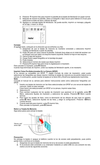 8. Presione imprimir foto para imprimir la plantilla de la tarjeta de felicitación en papel normal.
9. Después de imprimir la plantilla, utilice un bolígrafo o lápiz oscuro para rellenar el círculo para
seleccionar el estilo de texto y efectos de texto.
10. Agregue su mensaje tarjeta de felicitación. Se puede escribir, imprimir un mensaje y péguelo
en la caja, o hacer un dibujo.
Consejo:
Al agregar texto, colóquelo en la dirección que se enfrenta a su foto.
11. Asegúrese de que la tarjeta de memoria se mantiene conectado y seleccione Imprimir
Tarjetas de felicitación a partir de plantilla.
12. Pulse OK para ver cómo colocar la plantilla. Colócalo boca abajo en el cristal del escáner con
el triángulo azul que daba a la esquina trasera izquierda. Deslice la hoja en esa esquina.
13. Cierre la tapa del escáner.
14. Cargar Epson papel fotográfico en la bandeja de papel.
15. Pulse Aceptar.
16. Seleccione el número de copias que desea imprimir.
17. Presione imprimir foto para iniciar la digitalización e impresión.
Para cancelar la impresión, pulse Detener.
Cuando haya terminado de imprimir, cortar sus tarjetas de felicitación aparte, si es necesario.
Imprimir Fotos Pre-Seleccionadas En La Cámara (DPOF)
Si su cámara es compatible con DPOF ™ (digital Formato de orden de impresión), usted puede
seleccionar las fotografías que desea imprimir mientras la tarjeta de memoria se encuentra todavía en la
cámara. A continuación, puede insertar la tarjeta en la Serie 630 y WorkForce rápidamente imprimirlas.
Nota:
Consulte el manual de su cámara para obtener instrucciones sobre cómo seleccionar fotografías con
DPOF.
1. Inserte una tarjeta de memoria con las fotos seleccionadas con DPOF en una ranura de tarjeta de
memoria. Usted ve este mensaje:
Fotos fueron pre-seleccionadas con DPOF en la cámara. Imprimir estas fotos
2. Seleccione Sí.
3. Para cambiar cualquiera de los ajustes de impresión que aparecen en la pantalla, pulse
Menú, seleccione Ajustes de impresión y seleccione los ajustes. Presione Menú cuando
termine.
4. Para hacer los ajustes de fotos, como la eliminación de los efectos de ojos rojos en retratos,
pulse Menú, seleccione Ajustes de las fotos, y elegir la configuración. Presione Menú
cuando termine.
5. Cuando esté listo para imprimir, pulse imprimir foto.
Para cancelar la impresión, pulse Detener.
Retire La Tarjeta De Memoria
Siga estos pasos para extraer la tarjeta:
Precaución:
No extraiga la tarjeta ni apague el teléfono cuando la luz de acceso esté parpadeando, pues podría
perder fotos o archivos en la tarjeta.
1. Asegúrese de que la tarjeta de memoria de la luz de acceso no esté parpadeando.
2. Si el producto está conectado a su ordenador mediante un cable USB (no una conexión de red),
realice una de las siguientes acciones:
 