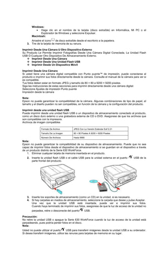 Windows:
• Haga clic en el nombre de la tarjeta (disco extraíble) en Informática, Mi PC o el
Explorador de Windows y seleccione Expulsar.
Macintosh:
Arrastre el icono de disco extraíble desde el escritorio a la papelera.
3. Tire de la tarjeta de memoria de su ranura.
Imprimir Desde Una Cámara U Otro Dispositivo Externo
Su Producto Le Permite Imprimir Fotografías Desde Una Cámara Digital Conectada, La Unidad Flash
USB O Cualquier Otro Dispositivo De Almacenamiento Externo.
Imprimir Desde Una Cámara
Imprimir Desde Una Unidad Flash USB
Imprimir Desde Un Dispositivo Móvil
Imprimir Desde Una Cámara
Si usted tiene una cámara digital compatible con Punto puente™ de impresión, puede conectarse al
producto e imprimir sus fotos directamente desde la cámara. Consulte el manual de la cámara para ver si
es compatible.
Tus fotos deben estar en formato JPEG y tamaño de 80 × 80 a 9200 × 9200 píxeles.
Siga las instrucciones de estas secciones para imprimir directamente desde una cámara digital:
Seleccione Ajustes de impresión Punto puente
Impresión desde la cámara
Nota:
Epson no puede garantizar la compatibilidad de la cámara. Algunas combinaciones de tipo de papel, el
tamaño y el diseño pueden no ser compatibles, en función de la cámara y la configuración del producto.
Imprimir desde una unidad flash USB
Puede imprimir desde una unidad flash USB o un dispositivo de almacenamiento conectado al producto,
como un disco duro externo o una grabadora externa de CD o DVD. Asegúrese de que los archivos que
son compatibles con la impresora.
Archivos de imagen compatibles
Formato De Archivo JPEG Con La Versión Estándar Exif 2.21
Tamaño De La Imagen 80 × 80 Píxeles A 9200 × 9200 Píxeles
Número De Archivos Hasta 9990
Nota:
Epson no puede garantizar la compatibilidad de su dispositivo de almacenamiento. Puede que no sea
capaz de imprimir fotos desde el dispositivo de almacenamiento si se guardan en el dispositivo a través
de un producto distinto de la Serie 630 WorkForce.
1. Eliminar cualquier tarjeta de memoria insertada en el producto.
2. Inserte la unidad flash USB o el cable USB para la unidad externa en el puerto USB de la
parte frontal del producto.
3. Inserte los soportes de almacenamiento (como un CD) en la unidad, si es necesario.
4. Si hay carpetas en medios de almacenamiento, seleccione la carpeta que desee y pulse Aceptar.
Una vez que la unidad USB está insertada, puede ver e imprimir sus fotos.
Cuando haya terminado de imprimir sus fotos, asegúrese de que la luz de acceso de la unidad no
parpadea, retire o desconecte del puerto USB.
Precaución:
No retire la unidad USB o apague la Serie 630 WorkForce cuando la luz de acceso de la unidad está
parpadeando, pues podría perder fotos en el disco.
Nota:
Usted no puede utilizar el puerto USB para transferir imágenes desde la unidad USB a su ordenador.
Si desea transferir imágenes, utilice las ranuras para tarjetas de memoria en su lugar.
 