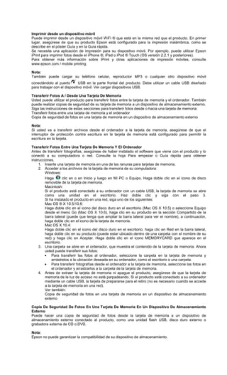 Imprimir desde un dispositivo móvil
Puede imprimir desde un dispositivo móvil WiFi ® que está en la misma red que el producto. En primer
lugar, asegúrese de que su producto Epson está configurado para la impresión inalámbrica, como se
describe en el póster Guía y en la Guía rápida.
Se necesita una aplicación de impresión para su dispositivo móvil. Por ejemplo, puede utilizar Epson
iPrint para imprimir fotos desde el iPhone ®, iPad o iPod ® Touch (OS versión 2.2.1 y posteriores).
Para obtener más información sobre iPrint y otras aplicaciones de impresión móviles, consulte
www.epson.com / mobile printing.
Nota:
También puede cargar su teléfono celular, reproductor MP3 o cualquier otro dispositivo móvil
conectándolo al puerto USB en la parte frontal del producto. Debe utilizar un cable USB diseñado
para trabajar con el dispositivo móvil. Ver cargar dispositivos USB.
Transferir Fotos A / Desde Una Tarjeta De Memoria
Usted puede utilizar el producto para transferir fotos entre la tarjeta de memoria y el ordenador. También
puede realizar copias de seguridad de su tarjeta de memoria a un dispositivo de almacenamiento externo.
Siga las instrucciones de estas secciones para transferir fotos desde o hacia una tarjeta de memoria:
Transferir fotos entre una tarjeta de memoria y el ordenador
Copia de seguridad de fotos en una tarjeta de memoria en un dispositivo de almacenamiento externo
Nota:
Si usted va a transferir archivos desde el ordenador a la tarjeta de memoria, asegúrese de que el
interruptor de protección contra escritura en la tarjeta de memoria está configurado para permitir la
escritura en la tarjeta.
Transferir Fotos Entre Una Tarjeta De Memoria Y El Ordenador
Antes de transferir fotografías, asegúrese de haber instalado el software que viene con el producto y lo
conectó a su computadora o red. Consulte la hoja Para empezar o Guía rápida para obtener
instrucciones.
1. Inserte una tarjeta de memoria en una de las ranuras para tarjetas de memoria.
2. Acceder a los archivos de la tarjeta de memoria de su computadora:
Windows:
Haga clic en o en Inicio y luego en Mi PC o Equipo. Haga doble clic en el icono de disco
removible de la tarjeta de memoria.
Macintosh:
Si el producto está conectado a su ordenador con un cable USB, la tarjeta de memoria se abre
como una unidad en el escritorio. Haz doble clic y siga con el paso 3.
Si ha instalado el producto en una red, siga uno de los siguientes:
Mac OS ® X 10.5/10.6:
Haga doble clic en el icono del disco duro en el escritorio (Mac OS X 10.5) o seleccione Equipo
desde el menú Go (Mac OS X 10.6), haga clic en su producto en la sección Compartido de la
barra lateral (puede que tenga que ampliar la barra lateral para ver el nombre), a continuación,
haga doble clic en el icono de la tarjeta de memoria.
Mac OS X 10.4:
Haga doble clic en el icono del disco duro en el escritorio, haga clic en Red en la barra lateral,
haga doble clic en su producto (puede estar ubicado dentro de una carpeta con el nombre de su
red) y haga clic en Aceptar. Haga doble clic en el icono MEMORYCARD que aparece en el
escritorio.
3. Una carpeta se abre en el ordenador, que muestra el contenido de la tarjeta de memoria. Ahora
usted puede transferir sus fotos:
• Para transferir las fotos al ordenador, seleccione la carpeta en la tarjeta de memoria y
arrástrelos a la ubicación deseada en su ordenador, como el escritorio o una carpeta.
• Para transferir fotografías desde el ordenador a la tarjeta de memoria, seleccione las fotos en
el ordenador y arrastrarlos a la carpeta de la tarjeta de memoria.
4. Antes de extraer la tarjeta de memoria ni apague el producto, asegúrese de que la tarjeta de
memoria de la luz de acceso no esté parpadeando. Si el producto está conectado a su ordenador
mediante un cable USB, la tarjeta de prepararse para el retiro (no es necesario cuando se accede
a la tarjeta de memoria en una red).
Ver también:
Copia de seguridad de fotos en una tarjeta de memoria en un dispositivo de almacenamiento
externo
Copia De Seguridad De Fotos En Una Tarjeta De Memoria En Un Dispositivo De Almacenamiento
Externo
Puede hacer una copia de seguridad de fotos desde la tarjeta de memoria a un dispositivo de
almacenamiento externo conectado al producto, como una unidad flash USB, disco duro externo o
grabadora externa de CD o DVD.
Nota:
Epson no puede garantizar la compatibilidad de su dispositivo de almacenamiento.
 