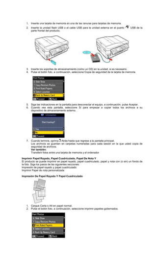 1. Inserte una tarjeta de memoria en una de las ranuras para tarjetas de memoria.
2. Inserte la unidad flash USB o el cable USB para la unidad externa en el puerto USB de la
parte frontal del producto.
3. Inserte los soportes de almacenamiento (como un CD) en la unidad, si es necesario.
4. Pulse el botón foto, a continuación, seleccione Copia de seguridad de la tarjeta de memoria.
5. Siga las indicaciones en la pantalla para desconectar el equipo, a continuación, pulse Aceptar.
6. Cuando vea esta pantalla, seleccione Sí para empezar a copiar todos los archivos a su
dispositivo de almacenamiento externo.
7. Cuando termine, oprima Atrás hasta que regrese a la pantalla principal.
Los archivos se guardan en carpetas numeradas para cada sesión en la que usted copia de
seguridad de archivos.
Ver también:
Transferir fotos entre una tarjeta de memoria y el ordenador
Imprimir Papel Rayado, Papel Cuadriculado, Papel De Nota Y
El producto se puede imprimir en papel rayado, papel cuadriculado, papel y nota con (o sin) un fondo de
la foto. Siga los pasos de las siguientes secciones:
Impresión de papel rayado y papel cuadriculado
Imprimir Papel de nota personalizada
Impresión De Papel Rayado Y Papel Cuadriculado
1. Cargue Carta o A4 en papel normal.
2. Pulse el botón foto, a continuación, seleccione imprimir papeles gobernados.
 