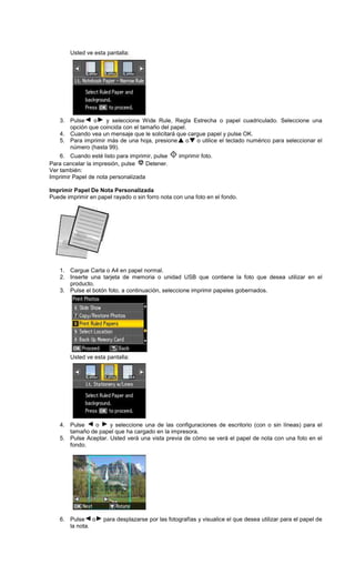Usted ve esta pantalla:
3. Pulse o y seleccione Wide Rule, Regla Estrecha o papel cuadriculado. Seleccione una
opción que coincida con el tamaño del papel.
4. Cuando vea un mensaje que le solicitará que cargue papel y pulse OK.
5. Para imprimir más de una hoja, presione o o utilice el teclado numérico para seleccionar el
número (hasta 99).
6. Cuando esté listo para imprimir, pulse imprimir foto.
Para cancelar la impresión, pulse Detener.
Ver también:
Imprimir Papel de nota personalizada
Imprimir Papel De Nota Personalizada
Puede imprimir en papel rayado o sin forro nota con una foto en el fondo.
1. Cargue Carta o A4 en papel normal.
2. Inserte una tarjeta de memoria o unidad USB que contiene la foto que desea utilizar en el
producto.
3. Pulse el botón foto, a continuación, seleccione imprimir papeles gobernados.
Usted ve esta pantalla:
4. Pulse o y seleccione una de las configuraciones de escritorio (con o sin líneas) para el
tamaño de papel que ha cargado en la impresora.
5. Pulse Aceptar. Usted verá una vista previa de cómo se verá el papel de nota con una foto en el
fondo.
6. Pulse o para desplazarse por las fotografías y visualice el que desea utilizar para el papel de
la nota.
 