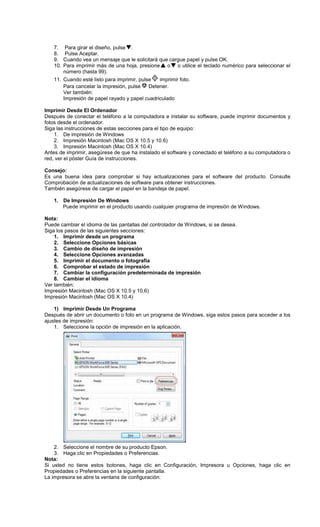 7. Para girar el diseño, pulse .
8. Pulse Aceptar.
9. Cuando vea un mensaje que le solicitará que cargue papel y pulse OK.
10. Para imprimir más de una hoja, presione o o utilice el teclado numérico para seleccionar el
número (hasta 99).
11. Cuando esté listo para imprimir, pulse imprimir foto.
Para cancelar la impresión, pulse Detener.
Ver también:
Impresión de papel rayado y papel cuadriculado
Imprimir Desde El Ordenador
Después de conectar el teléfono a la computadora e instalar su software, puede imprimir documentos y
fotos desde el ordenador.
Siga las instrucciones de estas secciones para el tipo de equipo:
1. De impresión de Windows
2. Impresión Macintosh (Mac OS X 10.5 y 10.6)
3. Impresión Macintosh (Mac OS X 10.4)
Antes de imprimir, asegúrese de que ha instalado el software y conectado el teléfono a su computadora o
red, ver el póster Guía de instrucciones.
Consejo:
Es una buena idea para comprobar si hay actualizaciones para el software del producto. Consulte
Comprobación de actualizaciones de software para obtener instrucciones.
También asegúrese de cargar el papel en la bandeja de papel.
1. De Impresión De Windows
Puede imprimir en el producto usando cualquier programa de impresión de Windows.
Nota:
Puede cambiar el idioma de las pantallas del controlador de Windows, si se desea.
Siga los pasos de las siguientes secciones:
1. Imprimir desde un programa
2. Seleccione Opciones básicas
3. Cambio de diseño de impresión
4. Seleccione Opciones avanzadas
5. Imprimir el documento o fotografía
6. Comprobar el estado de impresión
7. Cambiar la configuración predeterminada de impresión
8. Cambiar el idioma
Ver también:
Impresión Macintosh (Mac OS X 10.5 y 10.6)
Impresión Macintosh (Mac OS X 10.4)
1) Imprimir Desde Un Programa
Después de abrir un documento o foto en un programa de Windows, siga estos pasos para acceder a los
ajustes de impresión:
1. Seleccione la opción de impresión en la aplicación.
2. Seleccione el nombre de su producto Epson.
3. Haga clic en Propiedades o Preferencias.
Nota:
Si usted no tiene estos botones, haga clic en Configuración, Impresora u Opciones, haga clic en
Propiedades o Preferencias en la siguiente pantalla.
La impresora se abre la ventana de configuración:
 
