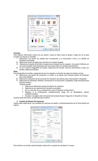 Consejo:
Para obtener información acerca de una opción, mueva el ratón sobre el ajuste o haga clic en él para
acceder a la Ayuda en pantalla.
1. Seleccione una opción de calidad que corresponda a su documento o foto, y la calidad de
impresión que desee.
2. Seleccione el tipo de papel que coincida con el papel cargado.
3. Seleccione el ajuste de tamaño de papel para el papel que ha cargado. Una opción Definido por
el usuario también está disponible para que pueda crear un tamaño personalizado.
4. Si va a imprimir fotografías sin bordes, seleccione Sin bordes. Para los documentos o fotos con
bordes, seleccione Bordes.
Nota:
Para fotografías sin bordes, asegúrese de que ha cargado un tamaño de papel sin bordes y el tipo.
5. Seleccione una opción de impresión a 2 caras, si se desea (ver Cambiar diseño de impresión
para más detalles).
6. Seleccione cualquiera de las opciones de impresión que desee para el documento o fotografía.
7. Seleccione la orientación Vertical u Horizontal en el documento o fotografía. (Elija Horizontal para
imprimir sobres.)
También puede:
• Seleccionar diferentes ajustes de diseño de impresión.
• Seleccionar las opciones de impresión avanzadas.
• Ver un resumen de su configuración (click en Mostrar configuración).
• Regreso a la configuración predeterminada (haga clic en Restablecer valores
predeterminados).
• Acceder a la página web de soporte del producto Epson (haga clic en Soporte en línea).
Cuando haya terminado, ya está listo para imprimir.
3) Cambio De Diseño De Impresión
Usted puede seleccionar una variedad de opciones de diseño y dimensionamiento de la ficha Diseño de
página.
Para imprimir en ambas caras del papel, seleccione un ajuste de impresión a 2 caras.
 