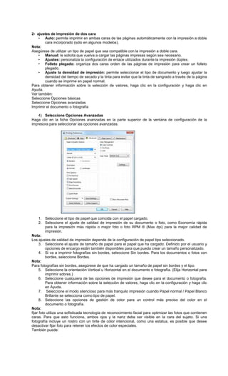 2- ajustes de impresión de dos cara
• Auto: permite imprimir en ambas caras de las páginas automáticamente con la impresión a doble
cara incorporado (sólo en algunos modelos).
Nota:
Asegúrese de utilizar un tipo de papel que sea compatible con la impresión a doble cara.
• Manual: le solicita que vuelva a cargar las páginas impresas según sea necesario.
• Ajustes: personaliza la configuración de enlace utilizados durante la impresión dúplex.
• Folleto plegado: organiza dos caras orden de las páginas de impresión para crear un folleto
plegado.
• Ajuste la densidad de impresión: permite seleccionar el tipo de documento y luego ajustar la
densidad del tiempo de secado y la tinta para evitar que la tinta de sangrado a través de la página
cuando se imprime en papel normal.
Para obtener información sobre la selección de valores, haga clic en la configuración y haga clic en
Ayuda.
Ver también:
Seleccione Opciones básicas
Seleccione Opciones avanzadas
Imprimir el documento o fotografía
4) Seleccione Opciones Avanzadas
Haga clic en la ficha Opciones avanzadas en la parte superior de la ventana de configuración de la
impresora para seleccionar las opciones avanzadas.
1. Seleccione el tipo de papel que coincida con el papel cargado.
2. Seleccione el ajuste de calidad de impresión de su documento o foto, como Economía rápida
para la impresión más rápida o mejor foto o foto RPM ® (Max dpi) para la mejor calidad de
impresión.
Nota:
Los ajustes de calidad de impresión depende de la configuración de papel tipo seleccionado.
3. Seleccione el ajuste de tamaño de papel para el papel que ha cargado. Definido por el usuario y
opciones de encargo están también disponibles para que pueda crear un tamaño personalizado.
4. Si va a imprimir fotografías sin bordes, seleccione Sin bordes. Para los documentos o fotos con
bordes, seleccione Bordes.
Nota:
Para fotografías sin bordes, asegúrese de que ha cargado un tamaño de papel sin bordes y el tipo.
5. Seleccione la orientación Vertical u Horizontal en el documento o fotografía. (Elija Horizontal para
imprimir sobres.)
6. Seleccione cualquiera de las opciones de impresión que desee para el documento o fotografía.
Para obtener información sobre la selección de valores, haga clic en la configuración y haga clic
en Ayuda.
7. Seleccione el modo silencioso para más tranquilo impresión cuando Papel normal / Papel Blanco
Brillante se selecciona como tipo de papel.
8. Seleccione las opciones de gestión de color para un control más preciso del color en el
documento o fotografía.
Nota:
fijar foto utiliza una sofisticada tecnología de reconocimiento facial para optimizar las fotos que contienen
caras. Para que esto funcione, ambos ojos y la nariz debe ser visible en la cara del sujeto. Si una
fotografía incluye un rostro con un tinte de color intencional, como una estatua, es posible que desee
desactivar fijar foto para retener los efectos de color especiales.
También puede:
 