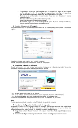 • Guardar todos los ajustes seleccionados para su posterior uso (haga clic en Guardar
configuración y el nombre de la configuración), para utilizar la configuración guardada
más tarde, selecciónelos de la lista Ajustes personales o en la ficha Atajos.
• Regreso a la configuración predeterminada (haga clic en Restablecer valores
predeterminados).
• Seleccionar diferentes ajustes de diseño de impresión.
• Seleccionar las opciones de impresión básicas.
• Acceder a la página web de soporte del producto Epson (haga clic en Soporte en línea).
Cuando haya terminado, ya está listo para imprimir.
5) Imprimir El Documento O Fotografía
Después de seleccionar los ajustes de impresión, haga clic en Aceptar para guardar y volver a la ventana
Imprimir.
Haga clic en Aceptar o en Imprimir para iniciar la impresión.
Durante la impresión, se puede comprobar el estado de la impresión.
6) Comprobar El Estado De Impresión
Durante la impresión, verá esta ventana que muestra el progreso del trabajo de impresión. Te permite
controlar la impresión y comprobar el estado del cartucho de tinta.
• Para cancelar la impresión, haga clic en Detener.
• Para ver los trabajos de impresión se alinearon para la impresión, haga clic en Imprimir cola.
• Para comprobar el estado de la tinta, haga clic en Comprobar los niveles de tinta.
Si aparece un error durante la impresión, consulte Solución de problemas de soluciones.
Nota:
También puede cancelar la impresión, pulse el botón de parada de producto.
7) Cambiar La Configuración Predeterminada De Impresión
Al cambiar la configuración de impresión desde un programa, los cambios se aplican sólo cuando está
imprimiendo en ese momento. Si desea seleccionar diferentes ajustes para su uso en todos los
programas de Windows, puede cambiar los ajustes de impresión predeterminados.
1. Haga clic en el icono de la impresora en la esquina inferior derecha de la pantalla (la barra de
tareas).
2. Seleccione Configuración de impresora. Verá la ventana de configuración de la impresora:
 