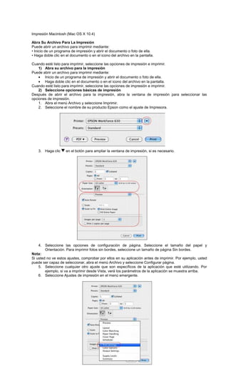 Impresión Macintosh (Mac OS X 10.4)
Abra Su Archivo Para La Impresión
Puede abrir un archivo para imprimir mediante:
• Inicio de un programa de impresión y abrir el documento o foto de ella.
• Haga doble clic en el documento o en el icono del archivo en la pantalla.
Cuando esté listo para imprimir, seleccione las opciones de impresión e imprimir.
1) Abra su archivo para la impresión
Puede abrir un archivo para imprimir mediante:
• Inicio de un programa de impresión y abrir el documento o foto de ella.
• Haga doble clic en el documento o en el icono del archivo en la pantalla.
Cuando esté listo para imprimir, seleccione las opciones de impresión e imprimir.
2) Seleccione opciones básicas de impresión
Después de abrir el archivo para la impresión, abra la ventana de impresión para seleccionar las
opciones de impresión.
1. Abra el menú Archivo y seleccione Imprimir.
2. Seleccione el nombre de su producto Epson como el ajuste de Impresora.
3. Haga clic en el botón para ampliar la ventana de impresión, si es necesario.
4. Seleccione las opciones de configuración de página. Seleccione el tamaño del papel y
Orientación. Para imprimir fotos sin bordes, seleccione un tamaño de página Sin bordes.
Nota:
Si usted no ve estos ajustes, comprobar por ellos en su aplicación antes de imprimir. Por ejemplo, usted
puede ser capaz de seleccionar, abra el menú Archivo y seleccione Configurar página.
5. Seleccione cualquier otro ajuste que son específicos de la aplicación que esté utilizando. Por
ejemplo, si va a imprimir desde Vista, verá los parámetros de la aplicación se muestra arriba.
6. Seleccione Ajustes de impresión en el menú emergente.
 