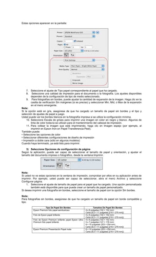 Estas opciones aparecen en la pantalla:
7. Seleccione el ajuste de Tipo papel correspondiente al papel que ha cargado.
8. Seleccione una calidad de impresión para el documento o la fotografía. Los ajustes disponibles
dependen de la configuración de tipo de medio seleccionado.
9. Para fotografías sin bordes, puede ajustar la cantidad de expansión de la imagen. Haga clic en la
casilla de verificación Sin márgenes (si es preciso) y seleccionar Min, Mid, o Max de la expansión
en el menú emergente.
Nota:
Si la opción está en gris, asegúrese de que ha cargado un tamaño de papel sin bordes y el tipo y
selección de ajustes de papel a juego.
Usted puede ver los bordes blancos en la fotografía impresa si se utiliza la configuración mínima.
10. Seleccione Escala de grises para imprimir una imagen en color en negro y blanco. Algunos de
tinta de color todavía se utilizan para el mantenimiento del cabezal de impresión.
11. Para voltear la imagen que está imprimiendo, haga clic en Imagen espejo (por ejemplo, al
imprimir en Epson Iron-on Papel Transferencia Peel).
También puede:
• Seleccione las opciones de color
• Seleccionar diferentes configuraciones de diseño de impresión
• Impresión a doble cara (sólo en algunos modelos)
Cuando haya terminado, ya está listo para imprimir.
3) Seleccione Opciones de configuración de página
Según la aplicación, puede ser capaz de seleccionar el tamaño de papel y orientación, y ajustar el
tamaño del documento impreso o fotográfico, desde la ventana Imprimir.
.
Nota:
Si usted no ve estas opciones en la ventana de impresión, comprobar por ellos en su aplicación antes de
imprimir. Por ejemplo, usted puede ser capaz de seleccionar, abra el menú Archivo y seleccione
Configurar página.
1. Seleccione el ajuste de tamaño de papel para el papel que ha cargado. Una opción personalizada
también está disponible para que pueda crear un tamaño de papel personalizado.
Si desea imprimir una fotografía sin bordes, seleccione el tamaño de papel con la opción Sin bordes.
Nota:
Para fotografías sin bordes, asegúrese de que ha cargado un tamaño de papel sin borde compatible y
tipo.
Tipo De Papel Sin Bordes Tamaños De Papel Sin Bordes
Epson Premium foto papel semilustroso 4 x 6 pulgadas (102 × 152 mm)
Carta (8,5 × 11 pulgadas [216 × 279 mm])
Foto de Epson papel brillante 4 x 6 pulgadas (102 × 152 mm)
Carta (8,5 × 11 pulgadas [216 × 279 mm])
Foto de Epson Premium brillante papel Epson Ultra
Premium foto papel brillante
4 x 6 pulgadas (102 × 152 mm)
5 x 7 pulgadas (127 × 178 mm)
8 × 10 pulgadas (203 × 254 mm)
Carta (8,5 × 11 pulgadas [216 × 279 mm])
Epson Premium Presentación Papel mate 8 × 10 pulgadas (203 × 254 mm)
Carta (8,5 × 11 pulgadas [216 × 279 mm])
 