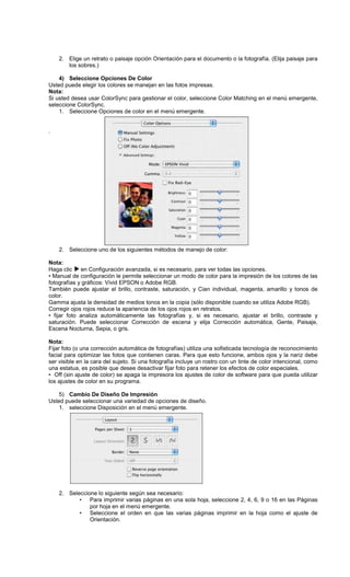 2. Elige un retrato o paisaje opción Orientación para el documento o la fotografía. (Elija paisaje para
los sobres.)
4) Seleccione Opciones De Color
Usted puede elegir los colores se manejan en las fotos impresas.
Nota:
Si usted desea usar ColorSync para gestionar el color, seleccione Color Matching en el menú emergente,
seleccione ColorSync.
1. Seleccione Opciones de color en el menú emergente.
.
2. Seleccione uno de los siguientes métodos de manejo de color:
Nota:
Haga clic en Configuración avanzada, si es necesario, para ver todas las opciones.
• Manual de configuración le permite seleccionar un modo de color para la impresión de los colores de las
fotografías y gráficos: Vivid EPSON o Adobe RGB.
También puede ajustar el brillo, contraste, saturación, y Cian individual, magenta, amarillo y tonos de
color.
Gamma ajusta la densidad de medios tonos en la copia (sólo disponible cuando se utiliza Adobe RGB).
Corregir ojos rojos reduce la apariencia de los ojos rojos en retratos.
• fijar foto analiza automáticamente las fotografías y, si es necesario, ajustar el brillo, contraste y
saturación. Puede seleccionar Corrección de escena y elija Corrección automática, Gente, Paisaje,
Escena Nocturna, Sepia, o gris.
Nota:
Fijar foto (o una corrección automática de fotografías) utiliza una sofisticada tecnología de reconocimiento
facial para optimizar las fotos que contienen caras. Para que esto funcione, ambos ojos y la nariz debe
ser visible en la cara del sujeto. Si una fotografía incluye un rostro con un tinte de color intencional, como
una estatua, es posible que desee desactivar fijar foto para retener los efectos de color especiales.
• Off (sin ajuste de color) se apaga la impresora los ajustes de color de software para que pueda utilizar
los ajustes de color en su programa.
5) Cambio De Diseño De Impresión
Usted puede seleccionar una variedad de opciones de diseño.
1. seleccione Disposición en el menú emergente.
2. Seleccione lo siguiente según sea necesario:
• Para imprimir varias páginas en una sola hoja, seleccione 2, 4, 6, 9 o 16 en las Páginas
por hoja en el menú emergente.
• Seleccione el orden en que las varias páginas imprimir en la hoja como el ajuste de
Orientación.
 