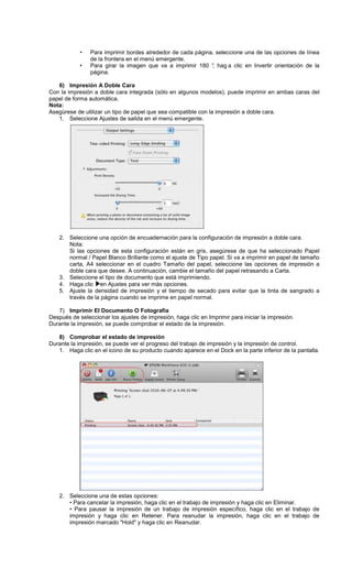 • Para imprimir bordes alrededor de cada página, seleccione una de las opciones de línea
de la frontera en el menú emergente.
• Para girar la imagen que va a imprimir 180 °, hag a clic en Invertir orientación de la
página.
6) Impresión A Doble Cara
Con la impresión a doble cara integrada (sólo en algunos modelos), puede imprimir en ambas caras del
papel de forma automática.
Nota:
Asegúrese de utilizar un tipo de papel que sea compatible con la impresión a doble cara.
1. Seleccione Ajustes de salida en el menú emergente.
2. Seleccione una opción de encuadernación para la configuración de impresión a doble cara.
Nota:
Si las opciones de esta configuración están en gris, asegúrese de que ha seleccionado Papel
normal / Papel Blanco Brillante como el ajuste de Tipo papel. Si va a imprimir en papel de tamaño
carta, A4 seleccionar en el cuadro Tamaño del papel, seleccione las opciones de impresión a
doble cara que desee. A continuación, cambie el tamaño del papel retrasando a Carta.
3. Seleccione el tipo de documento que está imprimiendo.
4. Haga clic en Ajustes para ver más opciones.
5. Ajuste la densidad de impresión y el tiempo de secado para evitar que la tinta de sangrado a
través de la página cuando se imprime en papel normal.
7) Imprimir El Documento O Fotografía
Después de seleccionar los ajustes de impresión, haga clic en Imprimir para iniciar la impresión.
Durante la impresión, se puede comprobar el estado de la impresión.
8) Comprobar el estado de impresión
Durante la impresión, se puede ver el progreso del trabajo de impresión y la impresión de control.
1. Haga clic en el icono de su producto cuando aparece en el Dock en la parte inferior de la pantalla.
2. Seleccione una de estas opciones:
• Para cancelar la impresión, haga clic en el trabajo de impresión y haga clic en Eliminar.
• Para pausar la impresión de un trabajo de impresión específico, haga clic en el trabajo de
impresión y haga clic en Retener. Para reanudar la impresión, haga clic en el trabajo de
impresión marcado "Hold" y haga clic en Reanudar.
 