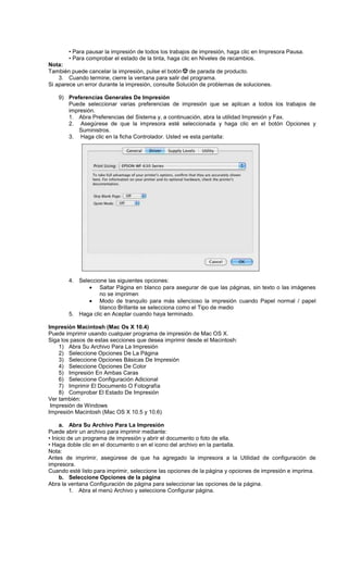 • Para pausar la impresión de todos los trabajos de impresión, haga clic en Impresora Pausa.
• Para comprobar el estado de la tinta, haga clic en Niveles de recambios.
Nota:
También puede cancelar la impresión, pulse el botón de parada de producto.
3. Cuando termine, cierre la ventana para salir del programa.
Si aparece un error durante la impresión, consulte Solución de problemas de soluciones.
9) Preferencias Generales De Impresión
Puede seleccionar varias preferencias de impresión que se aplican a todos los trabajos de
impresión.
1. Abra Preferencias del Sistema y, a continuación, abra la utilidad Impresión y Fax.
2. Asegúrese de que la impresora esté seleccionada y haga clic en el botón Opciones y
Suministros.
3. Haga clic en la ficha Controlador. Usted ve esta pantalla:
4. Seleccione las siguientes opciones:
• Saltar Página en blanco para asegurar de que las páginas, sin texto o las imágenes
no se imprimen
• Modo de tranquilo para más silencioso la impresión cuando Papel normal / papel
blanco Brillante se selecciona como el Tipo de medio
5. Haga clic en Aceptar cuando haya terminado.
Impresión Macintosh (Mac Os X 10.4)
Puede imprimir usando cualquier programa de impresión de Mac OS X.
Siga los pasos de estas secciones que desea imprimir desde el Macintosh:
1) Abra Su Archivo Para La Impresión
2) Seleccione Opciones De La Página
3) Seleccione Opciones Básicas De Impresión
4) Seleccione Opciones De Color
5) Impresión En Ambas Caras
6) Seleccione Configuración Adicional
7) Imprimir El Documento O Fotografía
8) Comprobar El Estado De Impresión
Ver también:
Impresión de Windows
Impresión Macintosh (Mac OS X 10.5 y 10.6)
a. Abra Su Archivo Para La Impresión
Puede abrir un archivo para imprimir mediante:
• Inicio de un programa de impresión y abrir el documento o foto de ella.
• Haga doble clic en el documento o en el icono del archivo en la pantalla.
Nota:
Antes de imprimir, asegúrese de que ha agregado la impresora a la Utilidad de configuración de
impresora.
Cuando esté listo para imprimir, seleccione las opciones de la página y opciones de impresión e imprima.
b. Seleccione Opciones de la página
Abra la ventana Configuración de página para seleccionar las opciones de la página.
1. Abra el menú Archivo y seleccione Configurar página.
 