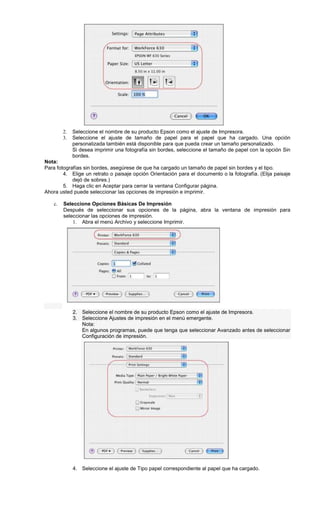 2. Seleccione el nombre de su producto Epson como el ajuste de Impresora.
3. Seleccione el ajuste de tamaño de papel para el papel que ha cargado. Una opción
personalizada también está disponible para que pueda crear un tamaño personalizado.
Si desea imprimir una fotografía sin bordes, seleccione el tamaño de papel con la opción Sin
bordes.
Nota:
Para fotografías sin bordes, asegúrese de que ha cargado un tamaño de papel sin bordes y el tipo.
4. Elige un retrato o paisaje opción Orientación para el documento o la fotografía. (Elija paisaje
dejó de sobres.)
5. Haga clic en Aceptar para cerrar la ventana Configurar página.
Ahora usted puede seleccionar las opciones de impresión e imprimir.
c. Seleccione Opciones Básicas De Impresión
Después de seleccionar sus opciones de la página, abra la ventana de impresión para
seleccionar las opciones de impresión.
1. Abra el menú Archivo y seleccione Imprimir.
2. Seleccione el nombre de su producto Epson como el ajuste de Impresora.
3. Seleccione Ajustes de impresión en el menú emergente.
Nota:
En algunos programas, puede que tenga que seleccionar Avanzado antes de seleccionar
Configuración de impresión.
4. Seleccione el ajuste de Tipo papel correspondiente al papel que ha cargado.
 