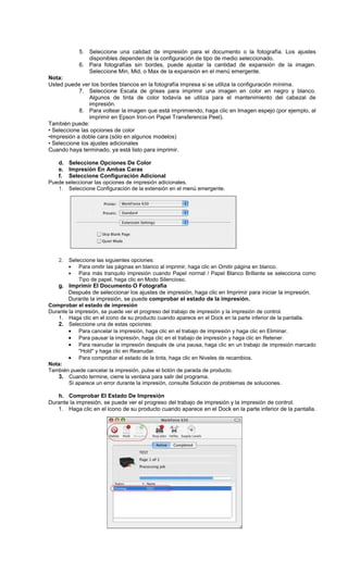 5. Seleccione una calidad de impresión para el documento o la fotografía. Los ajustes
disponibles dependen de la configuración de tipo de medio seleccionado.
6. Para fotografías sin bordes, puede ajustar la cantidad de expansión de la imagen.
Seleccione Min, Mid, o Max de la expansión en el menú emergente.
Nota:
Usted puede ver los bordes blancos en la fotografía impresa si se utiliza la configuración mínima.
7. Seleccione Escala de grises para imprimir una imagen en color en negro y blanco.
Algunos de tinta de color todavía se utiliza para el mantenimiento del cabezal de
impresión.
8. Para voltear la imagen que está imprimiendo, haga clic en Imagen espejo (por ejemplo, al
imprimir en Epson Iron-on Papel Transferencia Peel).
También puede:
• Seleccione las opciones de color
•Impresión a doble cara (sólo en algunos modelos)
• Seleccione los ajustes adicionales
Cuando haya terminado, ya está listo para imprimir.
d. Seleccione Opciones De Color
e. Impresión En Ambas Caras
f. Seleccione Configuración Adicional
Puede seleccionar las opciones de impresión adicionales.
1. Seleccione Configuración de la extensión en el menú emergente.
2. Seleccione las siguientes opciones:
• Para omitir las páginas en blanco al imprimir, haga clic en Omitir página en blanco.
• Para más tranquilo impresión cuando Papel normal / Papel Blanco Brillante se selecciona como
Tipo de papel, haga clic en Modo Silencioso.
g. Imprimir El Documento O Fotografía
Después de seleccionar los ajustes de impresión, haga clic en Imprimir para iniciar la impresión.
Durante la impresión, se puede comprobar el estado de la impresión.
Comprobar el estado de impresión
Durante la impresión, se puede ver el progreso del trabajo de impresión y la impresión de control.
1. Haga clic en el icono de su producto cuando aparece en el Dock en la parte inferior de la pantalla.
2. Seleccione una de estas opciones:
• Para cancelar la impresión, haga clic en el trabajo de impresión y haga clic en Eliminar.
• Para pausar la impresión, haga clic en el trabajo de impresión y haga clic en Retener.
• Para reanudar la impresión después de una pausa, haga clic en un trabajo de impresión marcado
"Hold" y haga clic en Reanudar.
• Para comprobar el estado de la tinta, haga clic en Niveles de recambios.
Nota:
También puede cancelar la impresión, pulse el botón de parada de producto.
3. Cuando termine, cierre la ventana para salir del programa.
Si aparece un error durante la impresión, consulte Solución de problemas de soluciones.
h. Comprobar El Estado De Impresión
Durante la impresión, se puede ver el progreso del trabajo de impresión y la impresión de control.
1. Haga clic en el icono de su producto cuando aparece en el Dock en la parte inferior de la pantalla.
 