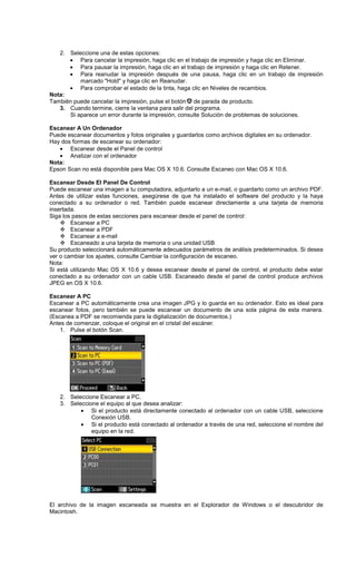 2. Seleccione una de estas opciones:
• Para cancelar la impresión, haga clic en el trabajo de impresión y haga clic en Eliminar.
• Para pausar la impresión, haga clic en el trabajo de impresión y haga clic en Retener.
• Para reanudar la impresión después de una pausa, haga clic en un trabajo de impresión
marcado "Hold" y haga clic en Reanudar.
• Para comprobar el estado de la tinta, haga clic en Niveles de recambios.
Nota:
También puede cancelar la impresión, pulse el botón de parada de producto.
3. Cuando termine, cierre la ventana para salir del programa.
Si aparece un error durante la impresión, consulte Solución de problemas de soluciones.
Escanear A Un Ordenador
Puede escanear documentos y fotos originales y guardarlos como archivos digitales en su ordenador.
Hay dos formas de escanear su ordenador:
• Escanear desde el Panel de control
• Analizar con el ordenador
Nota:
Epson Scan no está disponible para Mac OS X 10.6. Consulte Escaneo con Mac OS X 10.6.
Escanear Desde El Panel De Control
Puede escanear una imagen a tu computadora, adjuntarlo a un e-mail, o guardarlo como un archivo PDF.
Antes de utilizar estas funciones, asegúrese de que ha instalado el software del producto y la haya
conectado a su ordenador o red. También puede escanear directamente a una tarjeta de memoria
insertada.
Siga los pasos de estas secciones para escanear desde el panel de control:
Escanear a PC
Escanear a PDF
Escanear a e-mail
Escaneado a una tarjeta de memoria o una unidad USB
Su producto seleccionará automáticamente adecuados parámetros de análisis predeterminados. Si desea
ver o cambiar los ajustes, consulte Cambiar la configuración de escaneo.
Nota:
Si está utilizando Mac OS X 10.6 y desea escanear desde el panel de control, el producto debe estar
conectado a su ordenador con un cable USB. Escaneado desde el panel de control produce archivos
JPEG en OS X 10.6.
Escanear A PC
Escanear a PC automáticamente crea una imagen JPG y lo guarda en su ordenador. Esto es ideal para
escanear fotos, pero también se puede escanear un documento de una sola página de esta manera.
(Escanea a PDF se recomienda para la digitalización de documentos.)
Antes de comenzar, coloque el original en el cristal del escáner.
1. Pulse el botón Scan.
2. Seleccione Escanear a PC.
3. Seleccione el equipo al que desea analizar:
• Si el producto está directamente conectado al ordenador con un cable USB, seleccione
Conexión USB.
• Si el producto está conectado al ordenador a través de una red, seleccione el nombre del
equipo en la red.
El archivo de la imagen escaneada se muestra en el Explorador de Windows o el descubridor de
Macintosh.
 