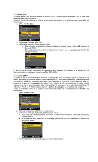 Escanear A PDF
Escanear a PDF crea automáticamente un archivo PDF y lo guarda en su ordenador. Esto es ideal para
la digitalización de documentos.
Antes de comenzar, coloque el original en el cristal del escáner o en el alimentador automático de
documentos.
1. Pulse el botón Scan.
2. Seleccione Escanear a PC (PDF).
3. Seleccione el equipo al que desea analizar:
• Si el producto está directamente conectado al ordenador con un cable USB, seleccione
Conexión USB.
• Si el producto está conectado al ordenador a través de una red, seleccione el nombre del
equipo en la red.
El archivo de la imagen escaneada se muestra en el Explorador de Windows o el descubridor de
Macintosh (o como captura de imágenes en Mac OS X 10.6).
Escanear A E-Mail
Escanear a e-mail automáticamente escanea una fotografía o un documento, lanza su aplicación de
correo electrónico y adjunta el archivo como una imagen JPG a un mensaje saliente. Esta característica
funciona con MAPI tipo de correo electrónico como Microsoft ® Outlook o Outlook Express, pero no
basado en la web de correo electrónico como Yahoo o Gmail ®. (Si no está seguro, consulte con su
proveedor de correo electrónico para determinar qué tipo de cuenta de correo electrónico que tenga. Si
usted tiene Windows 7, deberá instalar Outlook o Outlook Express para poder utilizar esta función.)
Antes de comenzar, coloque el original en el cristal del escáner o en el alimentador automático de
documentos.
1. Pulse el botón Scan.
2. Seleccione Escanear a PC (Correo electrónico).
3. Seleccione el equipo desde el que se enviará el e-mail:
• Si el producto está directamente conectado al ordenador mediante un cable USB, seleccione
Conexión USB.
• Si el producto está conectado al ordenador a través de una red, seleccione el nombre del
equipo en la red.
4. Cuando el análisis se completa, aparece la siguiente ventana:
 