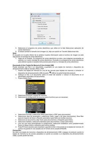 5. Seleccione el programa de correo electrónico que utiliza en la lista Seleccionar aplicación de
correo electrónico.
6. Si desea cambiar el tamaño de la imagen (s), elija una opción en Tamaño Seleccionar foto.
Nota:
El recuadro en la parte inferior de la ventana muestra información sobre el archivo de imagen (s) está
adjuntando al mensaje de correo electrónico.
7. Haga clic en Aceptar. Su programa de correo electrónico se abre y las imágenes escaneadas se
adjunta a un nuevo mensaje de correo electrónico. Consulte a su programa de correo electrónico
para obtener ayuda si necesita instrucciones para enviar su mensaje de correo electrónico.
Escaneado A Una Tarjeta De Memoria O Una Unidad USB
Puede escanear una foto o un documento y guardarlo en una tarjeta de memoria o dispositivo de
almacenamiento USB en formato JPEG o PDF.
1. Inserte una tarjeta de memoria en una de las ranuras para tarjetas de memoria o conectar un
dispositivo de almacenamiento USB al puerto USB en la parte frontal del producto.
2. Coloque la foto o el documento sobre el cristal del escáner o colocar el documento en el
alimentador automático de documentos.
1. Pulse el botón Scan.
2. Seleccione Escanear a tarjeta de memoria.
3. Seleccione la configuración de escaneo para el archivo que va a escanear.
• Seleccione Formato y seleccione JPEG (para fotos) o PDF (para documentos).
• Seleccionar área de escaneado y seleccione Carta, Legal o A4 (para documentos), Área Max
(para la mayoría de fotos) o Recorte automático (para fotos con bordes oscuros).
• Seleccione el documento y elija Texto (para documentos) o fotografía (para fotos).
• Seleccione Calidad y seleccione Standard (para documentos) o mejor (para fotos).
• Una vez que haya personalizado la configuración, seleccione Establecer como predeterminado
Nuevo si desea volver a utilizarlos para futuros análisis.
4. Pulse Iniciar escaneo para escanear y guardar la foto o documento en la tarjeta de memoria. El
archivo se guarda en una carpeta con el número de la carpeta EPSCAN.
Precaución:
No retire una tarjeta de memoria o dispositivo de almacenamiento USB o apague el producto cuando la
tarjeta de memoria luz de acceso parpadea (o cuando se accede a un dispositivo de almacenamiento
USB) o puede perder las fotos.
 