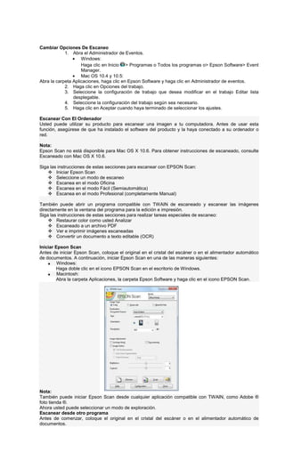 Cambiar Opciones De Escaneo
1. Abra el Administrador de Eventos.
• Windows:
Haga clic en Inicio > Programas o Todos los programas o> Epson Software> Event
Manager.
• Mac OS 10.4 y 10.5:
Abra la carpeta Aplicaciones, haga clic en Epson Software y haga clic en Administrador de eventos.
2. Haga clic en Opciones del trabajo.
3. Seleccione la configuración de trabajo que desea modificar en el trabajo Editar lista
desplegable.
4. Seleccione la configuración del trabajo según sea necesario.
5. Haga clic en Aceptar cuando haya terminado de seleccionar los ajustes.
Escanear Con El Ordenador
Usted puede utilizar su producto para escanear una imagen a tu computadora. Antes de usar esta
función, asegúrese de que ha instalado el software del producto y la haya conectado a su ordenador o
red.
Nota:
Epson Scan no está disponible para Mac OS X 10.6. Para obtener instrucciones de escaneado, consulte
Escaneado con Mac OS X 10.6.
Siga las instrucciones de estas secciones para escanear con EPSON Scan:
Iniciar Epson Scan
Seleccione un modo de escaneo
Escanea en el modo Oficina
Escanea en el modo Fácil (Semiautomática)
Escanea en el modo Profesional (completamente Manual)
También puede abrir un programa compatible con TWAIN de escaneado y escanear las imágenes
directamente en la ventana del programa para la edición e impresión.
Siga las instrucciones de estas secciones para realizar tareas especiales de escaneo:
Restaurar color como usted Analizar
Escaneado a un archivo PDF
Ver e imprimir imágenes escaneadas
Convertir un documento a texto editable (OCR)
Iniciar Epson Scan
Antes de iniciar Epson Scan, coloque el original en el cristal del escáner o en el alimentador automático
de documentos. A continuación, iniciar Epson Scan en una de las maneras siguientes:
• Windows:
Haga doble clic en el icono EPSON Scan en el escritorio de Windows.
• Macintosh:
Abra la carpeta Aplicaciones, la carpeta Epson Software y haga clic en el icono EPSON Scan.
Nota:
También puede iniciar Epson Scan desde cualquier aplicación compatible con TWAIN, como Adobe ®
foto tienda ®.
Ahora usted puede seleccionar un modo de exploración.
Escanear desde otro programa
Antes de comenzar, coloque el original en el cristal del escáner o en el alimentador automático de
documentos.
 