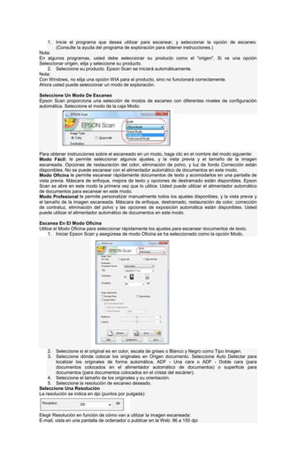 1. Inicie el programa que desea utilizar para escanear, y seleccionar la opción de escaneo.
(Consulte la ayuda del programa de exploración para obtener instrucciones.)
Nota:
En algunos programas, usted debe seleccionar su producto como el "origen". Si ve una opción
Seleccionar origen, elija y seleccione su producto.
2. Seleccione su producto. Epson Scan se iniciará automáticamente.
Nota:
Con Windows, no elija una opción WIA para el producto, sino no funcionará correctamente.
Ahora usted puede seleccionar un modo de exploración.
Seleccione Un Modo De Escaneo
Epson Scan proporciona una selección de modos de escaneo con diferentes niveles de configuración
automática. Seleccione el modo de la caja Modo:
Para obtener instrucciones sobre el escaneado en un modo, haga clic en el nombre del modo siguiente:
Modo Fácil: le permite seleccionar algunos ajustes, y la vista previa y el tamaño de la imagen
escaneada. Opciones de restauración del color, eliminación de polvo, y luz de fondo Corrección están
disponibles. No se puede escanear con el alimentador automático de documentos en este modo.
Modo Oficina le permite escanear rápidamente documentos de texto y acomodarlos en una pantalla de
vista previa. Máscara de enfoque, mejora de texto y opciones de destramado están disponibles. Epson
Scan se abre en este modo la primera vez que lo utilice. Usted puede utilizar el alimentador automático
de documentos para escanear en este modo.
Modo Profesional le permite personalizar manualmente todos los ajustes disponibles, y la vista previa y
el tamaño de la imagen escaneada. Máscara de enfoque, destramado, restauración de color, corrección
de contraluz, eliminación del polvo y las opciones de exposición automática están disponibles. Usted
puede utilizar el alimentador automático de documentos en este modo.
Escanea En El Modo Oficina
Utilice el Modo Oficina para seleccionar rápidamente los ajustes para escanear documentos de texto.
1. Iniciar Epson Scan y asegúrese de modo Oficina se ha seleccionado como la opción Modo.
2. Seleccione si el original es en color, escala de grises o Blanco y Negro como Tipo Imagen.
3. Seleccione dónde colocar los originales en Origen documento. Seleccione Auto Detectar para
localizar los originales de forma automática, ADF - Una cara o ADF - Doble cara (para
documentos colocados en el alimentador automático de documentos) o superficie para
documentos (para documentos colocados en el cristal del escáner).
4. Seleccione el tamaño de los originales y su orientación.
5. Seleccione la resolución de escaneo deseado.
Seleccione Una Resolución
La resolución se indica en dpi (puntos por pulgada):
Elegir Resolución en función de cómo van a utilizar la imagen escaneada:
E-mail, vista en una pantalla de ordenador o publicar en la Web: 96 a 150 dpi
 