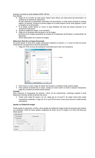Imprimir o convertir en texto editable (OCR): 300 dpi
Fax: 200 dpi
6. Haga clic en el botón de vista previa. Epson Scan ofrece una vista previa del documento y lo
muestra en la ventana de vista previa.
Si está utilizando el alimentador automático de documentos, la vista previa escanea la primera
página y la expulsa. Coloque la primera página en la parte superior de las otras páginas y volver
a cargarlos en el alimentador.
7. Si lo desea, puede dibujar un marco (o caja) alrededor del área que desea escanear en la
ventana de vista previa.
8. Ajustar la calidad de imagen, si es necesario.
9. Haga clic en Escanear para escanear y ver la imagen.
El archivo de la imagen escaneada se muestra en el Explorador de Windows o el descubridor de
Macintosh.
Ahora usted puede ver e imprimir la imagen.
Seleccione Área De La Imagen Escaneada
Se puede ajustar el área de la imagen escaneada mediante la creación y / o mover la línea de puntos
(marquesina), que expondrá el área de escaneado:
1. Haga clic en el icono de localización automática para crear una marquesina.
2. Para mover un marco, haga clic dentro del recuadro y arrástrelo donde usted lo desee.
3. Para cambiar el tamaño de un marco, coloque el cursor sobre un borde o esquina marquesina,
haga clic y arrastre los bordes donde quieras.
Consejo:
Para conservar la marquesina de anchura / altura de las proporciones, mantenga pulsada la tecla
Mayúscula mientras cambia el tamaño del marco.
4. Puede crear hasta 50 carpas a la vez. Haga clic en el icono de copiar marco para copiar
marquesinas existentes o haga clic en el icono de borrar marco para eliminar la seleccionada
marquesina.
Ajustar La Calidad De Imagen
Puede ajustar la exposición, el brillo y otros ajustes de calidad de imagen antes de escanear para mejorar
sus resultados. Antes de hacer ajustes, asegúrese de hacer clic en la imagen o el marco del área que
desee ajustar.
 
