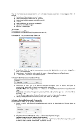 Siga las instrucciones de estas secciones para seleccionar ajustes según sea necesario para el tipo de
original:
Seleccione el tipo de documento o imagen
Seleccione Destino de escaneo de archivos
Seleccione Calidad de escaneado (Resolución)
Avance
Seleccione Área de la imagen escaneada
Ajustar la calidad de imagen
Explorar y ver imagen
Ver también:
Escanea en el modo Oficina
Escanea en el modo Profesional (completamente Manual)
Seleccione El Tipo De Documento O Imagen
1. Seleccione el tipo de original que va a escanear como el tipo de documento, como fotografías o
texto / dibujos lineales.
2. Seleccione si el original es color, escala de grises o Blanco y Negro como Tipo Imagen.
3. A continuación, seleccione el ajuste de Destino.
Seleccione Destino de escaneo de archivos
1. Seleccione la forma que va a utilizar la imagen escaneada como el destino. El ajuste de
resolución se selecciona en función del destino que usted elija.
Pantalla / Web: Para imágenes que se e-mail, ver en una pantalla de ordenador o publicar en la
Web.
Impresora: para obtener imágenes que se imprimirán o documentos que va a convertir en texto
editable (OCR).
Otros: En las imágenes que desea seleccionar una resolución personalizada para.
2. Ahora puedes personalizar la resolución o la vista previa de la imagen.
Seleccione Calidad De Escaneado (Resolución)
La resolución se indica en dpi (puntos por pulgada).
1. Puede introducir una resolución personalizada sólo cuando se selecciona Otro como el ajuste de
Destino:
2. Elegir Resolución en función de cómo y cuándo va a ampliar su imagen.
La determinación de una resolución de escaneo
Si tiene previsto ampliar la imagen para que pueda imprimir en un tamaño más grande, puede
que tenga que aumentar la resolución. Siga estas pautas:
 