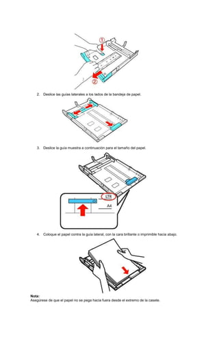 2. Deslice las guías laterales a los lados de la bandeja de papel.
3. Deslice la guía muestra a continuación para el tamaño del papel.
4. Coloque el papel contra la guía lateral, con la cara brillante o imprimible hacia abajo.
Nota:
Asegúrese de que el papel no se pega hacia fuera desde el extremo de la casete.
 