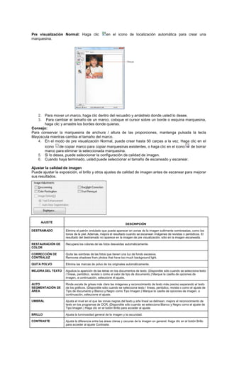 Pre visualización Normal: Haga clic en el icono de localización automática para crear una
marquesina.
2. Para mover un marco, haga clic dentro del recuadro y arrástrelo donde usted lo desee.
3. Para cambiar el tamaño de un marco, coloque el cursor sobre un borde o esquina marquesina,
haga clic y arrastre los bordes donde quieras.
Consejo:
Para conservar la marquesina de anchura / altura de las proporciones, mantenga pulsada la tecla
Mayúscula mientras cambia el tamaño del marco.
4. En el modo de pre visualización Normal, puede crear hasta 50 carpas a la vez. Haga clic en el
icono de copiar marco para copiar marquesinas existentes, o haga clic en el icono de borrar
marco para eliminar la seleccionada marquesina.
5. Si lo desea, puede seleccionar la configuración de calidad de imagen.
6. Cuando haya terminado, usted puede seleccionar el tamaño de escaneado y escanear.
Ajustar la calidad de imagen
Puede ajustar la exposición, el brillo y otros ajustes de calidad de imagen antes de escanear para mejorar
sus resultados.
AJUSTE
DESCRIPCIÓN
DESTRAMADO Elimina el patrón ondulado que puede aparecer en zonas de la imagen sutilmente sombreadas, como los
tonos de la piel. Además, mejora el resultado cuando se escanean imágenes de revistas o periódicos. El
resultado del destramado no aparece en la imagen de pre visualización, sólo en la imagen escaneada.
RESTAURACIÓN DE
COLOR
Recupera los colores de las fotos desvaídas automáticamente.
CORRECCIÓN DE
CONTRALUZ
Quita las sombras de las fotos que tienen una luz de fondo excesiva.
Removes shadows from photos that have too much background light.
QUITA POLVO Elimina las marcas de polvo de los originales automáticamente.
MEJORA DEL TEXTO Agudiza la aparición de las letras en los documentos de texto. (Disponible sólo cuando se selecciona texto
/ líneas, periódico, revista o como el valor de tipo de documento.) Marque la casilla de opciones de
imagen, a continuación, seleccione el ajuste.
AUTO
SEGMENTACIÓN DE
ÁREA
Rinde escala de grises más clara las imágenes y reconocimiento de texto más preciso separando el texto
de los gráficos. (Disponible sólo cuando se selecciona texto / líneas, periódico, revista o como el ajuste de
Tipo de documento y Blanco y Negro como Tipo Imagen.) Marque la casilla de opciones de imagen, a
continuación, seleccione el ajuste.
UMBRAL Ajusta el nivel en el que las zonas negras del texto y arte lineal se delinean, mejora el reconocimiento de
texto en los programas de OCR. (Disponible sólo cuando se selecciona Blanco y Negro como el ajuste de
Tipo Imagen.) Haga clic en el botón Brillo para acceder al ajuste.
BRILLO Ajusta la luminosidad general de la imagen y la oscuridad.
CONTRASTE Ajusta la diferencia entre las áreas claras y oscuras de la imagen en general. Haga clic en el botón Brillo
para acceder al ajuste Contraste.
 