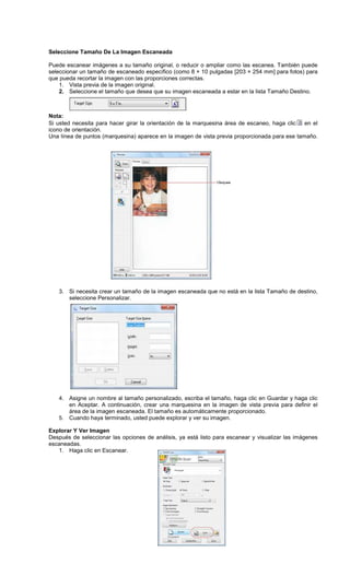 Seleccione Tamaño De La Imagen Escaneada
Puede escanear imágenes a su tamaño original, o reducir o ampliar como las escanea. También puede
seleccionar un tamaño de escaneado específico (como 8 × 10 pulgadas [203 × 254 mm] para fotos) para
que pueda recortar la imagen con las proporciones correctas.
1. Vista previa de la imagen original.
2. Seleccione el tamaño que desea que su imagen escaneada a estar en la lista Tamaño Destino.
Nota:
Si usted necesita para hacer girar la orientación de la marquesina área de escaneo, haga clic en el
icono de orientación.
Una línea de puntos (marquesina) aparece en la imagen de vista previa proporcionada para ese tamaño.
3. Si necesita crear un tamaño de la imagen escaneada que no está en la lista Tamaño de destino,
seleccione Personalizar.
4. Asigne un nombre al tamaño personalizado, escriba el tamaño, haga clic en Guardar y haga clic
en Aceptar. A continuación, crear una marquesina en la imagen de vista previa para definir el
área de la imagen escaneada. El tamaño es automáticamente proporcionado.
5. Cuando haya terminado, usted puede explorar y ver su imagen.
Explorar Y Ver Imagen
Después de seleccionar las opciones de análisis, ya está listo para escanear y visualizar las imágenes
escaneadas.
1. Haga clic en Escanear.
 