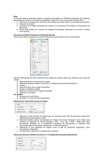 Nota:
Si ha comenzado el escaneado desde un programa compatible con TWAIN de escaneado, las imágenes
escaneadas se abrirán en la ventana del programa. Haga clic en Cerrar para salir de Epson Scan.
2. Seleccione la configuración del archivo de escaneo que desee utilizar en la ventana que aparece.
3. Haga clic en Aceptar.
4. El archivo de la imagen escaneada se muestra en el Explorador de Windows o el descubridor de
Macintosh.
5. Ahora usted puede ver e imprimir las imágenes escaneadas, adjuntarlas a un e-mail, o usarlos
como quieras.
Escanea En El Modo Profesional (Totalmente Manual)
Iniciar Epson Scan y asegúrese de modo Profesional es seleccionado como la opción Modo.
Siga las instrucciones de estas secciones para seleccionar ajustes según sea necesario para el tipo de
original:
Seleccione el tipo de documento o imagen
Seleccione Escanear destino de archivo y la calidad de escaneado (Resolución)
Avance
Seleccione Área de la imagen escaneada
Ajustar la calidad de imagen
Seleccione Tamaño de la imagen escaneada
Explorar y ver imagen
Ver también:
Escanea en el modo Oficina
Escanea en el modo Fácil (Semiautomática)
Seleccione El Tipo De Documento O Imagen
1. Seleccione el tipo de base de original que va a escanear como Tipo de documento. Seleccione
reflectante para documentos o fotos.
2. Seleccione dónde colocar los originales en Origen documento. Seleccione Auto Detect para
localizar los originales de forma automática, ADF - Una cara o ADF - Doble cara (para
documentos colocados en el alimentador automático de documentos) o superficie para
documentos (para documentos colocados en el cristal del escáner).
3. Seleccione el tipo específico de original como el tipo de exposición automática, como
documentos o fotografías.
4. A continuación, seleccione la configuración de destino.
Seleccione Escanear Destino De Archivo Y La Calidad De Escaneado (Resolución)
 