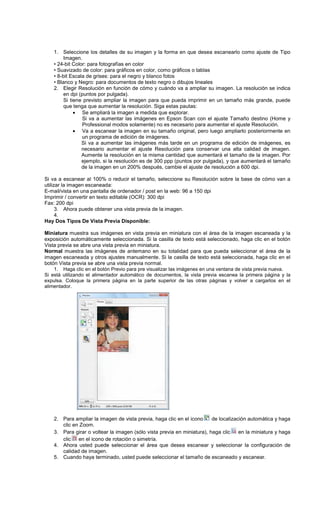 1. Seleccione los detalles de su imagen y la forma en que desea escanearlo como ajuste de Tipo
Imagen.
• 24-bit Color: para fotografías en color
• Suavizado de color: para gráficos en color, como gráficos o tablas
• 8-bit Escala de grises: para el negro y blanco fotos
• Blanco y Negro: para documentos de texto negro o dibujos lineales
2. Elegir Resolución en función de cómo y cuándo va a ampliar su imagen. La resolución se indica
en dpi (puntos por pulgada).
Si tiene previsto ampliar la imagen para que pueda imprimir en un tamaño más grande, puede
que tenga que aumentar la resolución. Siga estas pautas:
• Se ampliará la imagen a medida que explorar.
Si va a aumentar las imágenes en Epson Scan con el ajuste Tamaño destino (Home y
Professional modos solamente) no es necesario para aumentar el ajuste Resolución.
• Va a escanear la imagen en su tamaño original, pero luego ampliarlo posteriormente en
un programa de edición de imágenes.
Si va a aumentar las imágenes más tarde en un programa de edición de imágenes, es
necesario aumentar el ajuste Resolución para conservar una alta calidad de imagen.
Aumente la resolución en la misma cantidad que aumentará el tamaño de la imagen. Por
ejemplo, si la resolución es de 300 ppp (puntos por pulgada), y que aumentará el tamaño
de la imagen en un 200% después, cambie el ajuste de resolución a 600 dpi.
Si va a escanear al 100% o reducir el tamaño, seleccione su Resolución sobre la base de cómo van a
utilizar la imagen escaneada:
E-mail/vista en una pantalla de ordenador / post en la web: 96 a 150 dpi
Imprimir / convertir en texto editable (OCR): 300 dpi
Fax: 200 dpi
3. Ahora puede obtener una vista previa de la imagen.
4.
Hay Dos Tipos De Vista Previa Disponible:
Miniatura muestra sus imágenes en vista previa en miniatura con el área de la imagen escaneada y la
exposición automáticamente seleccionada. Si la casilla de texto está seleccionado, haga clic en el botón
Vista previa se abre una vista previa en miniatura.
Normal muestra las imágenes de antemano en su totalidad para que pueda seleccionar el área de la
imagen escaneada y otros ajustes manualmente. Si la casilla de texto está seleccionada, haga clic en el
botón Vista previa se abre una vista previa normal.
1. Haga clic en el botón Previo para pre visualizar las imágenes en una ventana de vista previa nueva.
Si está utilizando el alimentador automático de documentos, la vista previa escanea la primera página y la
expulsa. Coloque la primera página en la parte superior de las otras páginas y volver a cargarlos en el
alimentador.
2. Para ampliar la imagen de vista previa, haga clic en el icono de localización automática y haga
clic en Zoom.
3. Para girar o voltear la imagen (sólo vista previa en miniatura), haga clic en la miniatura y haga
clic en el icono de rotación o simetría.
4. Ahora usted puede seleccionar el área que desea escanear y seleccionar la configuración de
calidad de imagen.
5. Cuando haya terminado, usted puede seleccionar el tamaño de escaneado y escanear.
 