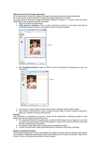 Seleccione Área De La Imagen Escaneada
En la vista previa en miniatura, el área de la imagen escaneada se selecciona automáticamente.
En la vista normal, se crea el área de la imagen escaneada, haga clic en un botón.
Se puede ajustar el área de la imagen escaneada mediante la creación y / o mover la línea de puntos
(marquesina), que expondrá el área de escaneado:
1. Siga uno de estos procedimientos:
• Vista previa en miniatura: Cree un marco colocando el cursor en una esquina del área de
escaneado deseado, hacer clic y arrastrar el cursor a la esquina opuesta.
• Pre visualización Normal: Haga clic en el icono de localización automática para crear una
marquesina.
2. Para mover un marco, haga clic dentro del recuadro y arrástrelo donde usted lo desee.
3. Para cambiar el tamaño de un marco, coloque el cursor sobre un borde o esquina marquesina,
haga clic y arrastre los bordes donde quieras.
Consejo:
Para conservar la marquesina de anchura / altura de las proporciones, mantenga pulsada la tecla
Mayúscula mientras cambia el tamaño del marco.
4. Pre visualización Normal: Se puede crear un máximo de 50 carpas a la vez, haga clic en el icono
de copiar marco para copiar marquesinas existentes, o haga clic en el icono de borrar marco para
eliminar la seleccionada marquesina.
5. Si lo desea, puede seleccionar la configuración de calidad de imagen.
6. Cuando haya terminado, usted puede seleccionar el tamaño de escaneado y escanear.
Ajustar La Calidad De Imagen
Puede ajustar la exposición, el brillo y otros ajustes de calidad de imagen antes de escanear para mejorar
sus resultados. Desplácese hacia abajo hasta la zona Ajustes para ver todas las opciones. Haga clic en
el icono + junto a una opción para cambiar el nivel de ajuste.
 