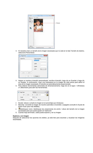3. Si necesita crear un tamaño de la imagen escaneada que no está en la lista Tamaño de destino,
seleccione Personalizar.
4. Asigne un nombre al tamaño personalizado, escriba el tamaño, haga clic en Guardar y haga clic
en Aceptar. A continuación, crear una marquesina en la imagen de vista previa para definir el
área de la imagen escaneada. El tamaño es automáticamente proporcionada.
5. Para obtener herramientas adicionales de dimensionamiento, haga clic en el signo + (Windows)
o> (Macintosh) para abrir las herramientas.
• Escala: reduce o amplía la imagen en el porcentaje que introduzca
• Recortar: convierte la imagen de recorte automático encendido o apagado (consulte la Ayuda de
Epson Scan para más detalles)
• desbloqueo icono: desbloquea las proporciones de ancho / altura del tamaño de la imagen
escaneada para que pueda ajustar sin restricción
6. Cuando haya terminado, usted puede explorar y ver su imagen.
Explorar y ver imagen
Después de seleccionar las opciones de análisis, ya está listo para escanear y visualizar las imágenes
escaneadas.
 