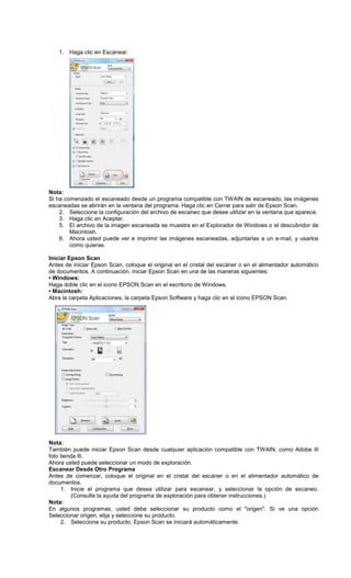 1. Haga clic en Escanear.
Nota:
Si ha comenzado el escaneado desde un programa compatible con TWAIN de escaneado, las imágenes
escaneadas se abrirán en la ventana del programa. Haga clic en Cerrar para salir de Epson Scan.
2. Seleccione la configuración del archivo de escaneo que desee utilizar en la ventana que aparece.
3. Haga clic en Aceptar.
5. El archivo de la imagen escaneada se muestra en el Explorador de Windows o el descubridor de
Macintosh.
6. Ahora usted puede ver e imprimir las imágenes escaneadas, adjuntarlas a un e-mail, y usarlos
como quieras.
Iniciar Epson Scan
Antes de iniciar Epson Scan, coloque el original en el cristal del escáner o en el alimentador automático
de documentos. A continuación, iniciar Epson Scan en una de las maneras siguientes:
• Windows:
Haga doble clic en el icono EPSON Scan en el escritorio de Windows.
• Macintosh:
Abra la carpeta Aplicaciones, la carpeta Epson Software y haga clic en el icono EPSON Scan.
Nota:
También puede iniciar Epson Scan desde cualquier aplicación compatible con TWAIN, como Adobe ®
foto tienda ®.
Ahora usted puede seleccionar un modo de exploración.
Escanear Desde Otro Programa
Antes de comenzar, coloque el original en el cristal del escáner o en el alimentador automático de
documentos.
1. Inicie el programa que desea utilizar para escanear, y seleccionar la opción de escaneo.
(Consulte la ayuda del programa de exploración para obtener instrucciones.)
Nota:
En algunos programas, usted debe seleccionar su producto como el "origen". Si ve una opción
Seleccionar origen, elija y seleccione su producto.
2. Seleccione su producto. Epson Scan se iniciará automáticamente.
 
