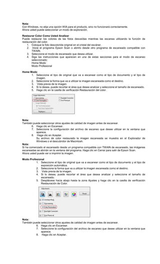 Nota:
Con Windows, no elija una opción WIA para el producto, sino no funcionará correctamente.
Ahora usted puede seleccionar un modo de exploración.
Restaurar Color Como Usted Analizar
Puede restaurar los colores de las fotos desvaídas mientras las escanea utilizando la función de
restauración del color.
1. Coloque la foto descolorida original en el cristal del escáner.
2. Inicie el programa Epson Scan o abrirlo desde otro programa de escaneado compatible con
TWAIN.
3. Seleccione el modo de escaneado que desea utilizar.
4. Siga las instrucciones que aparecen en una de estas secciones para el modo de escaneo
seleccionado:
Home Modo
Modo Profesional
Home Modo
1. Seleccione el tipo de original que va a escanear como el tipo de documento y el tipo de
imagen.
2. Seleccione la forma que va a utilizar la imagen escaneada como el destino.
3. Vista previa de la imagen.
4. Si lo desea, puede recortar el área que desea analizar y seleccione el tamaño de escaneado.
5. Haga clic en la casilla de verificación Restauración del color.
Nota:
También puede seleccionar otros ajustes de calidad de imagen antes de escanear.
6. Haga clic en Escanear.
7. Seleccione la configuración del archivo de escaneo que desee utilizar en la ventana que
aparece.
8. Haga clic en Aceptar.
Su archivo de color restaurado la imagen escaneada se muestra en el Explorador de
Windows o el descubridor de Macintosh.
Nota:
Si ha comenzado el escaneado desde un programa compatible con TWAIN de escaneado, las imágenes
escaneadas se abrirán en la ventana del programa. Haga clic en Cerrar para salir de Epson Scan.
Ahora usted puede ver e imprimir la imagen.
Modo Profesional
1. Seleccione el tipo de original que va a escanear como el tipo de documento y el tipo de
exposición automática.
2. Seleccione la forma que va a utilizar la imagen escaneada como el destino.
3. Vista previa de la imagen.
4. Si lo desea, puede recortar el área que desea analizar y seleccione el tamaño de
escaneado.
5. Desplácese hacia abajo hasta la zona Ajustes y haga clic en la casilla de verificación
Restauración de Color.
Nota:
También puede seleccionar otros ajustes de calidad de imagen antes de escanear.
6. Haga clic en Escanear.
7. Seleccione la configuración del archivo de escaneo que desee utilizar en la ventana que
aparece.
8. Haga clic en Aceptar.
 