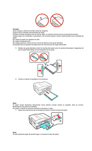 Consejo:
Airee el papel y alinee los bordes antes de cargarlos.
Cargue sólo la cantidad recomendada de hojas.
Coloque el borde del papel corto en primer lugar, no importa la forma de sus caras del documento.
Cargue papel con membrete o preimpreso con el borde superior hacia la parte posterior de la bandeja de
papel.
No cargue el papel con agujeros en ella.
No cargue transparencias.
No cargue papel por encima de las marcas de flecha en las guías laterales.
Compruebe que el paquete de papel para las instrucciones de carga adicionales.
5. Deslice las guías laterales contra los bordes del papel, pero sin apretar demasiado. Asegúrese de
que el papel está debajo de las lengüetas de las guías.
6. Vuelva a insertar la bandeja en la impresora.
Nota:
El papel puede deslizarse ligeramente hacia delante cuando inserte el cassette. Esto es normal.
Mantenga la cinta plana al insertarlo.
No quitar o insertar el cartucho durante la impresión o copia.
7. Saque las extensiones de la bandeja de salida y levante el tope del papel.
Nota:
Si está utilizando papel de tamaño legal, no levante el tope del papel.
 