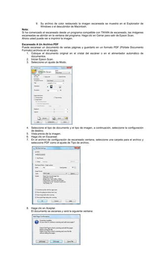 9. Su archivo de color restaurado la imagen escaneada se muestra en el Explorador de
Windows o el descubridor de Macintosh.
Nota:
Si ha comenzado el escaneado desde un programa compatible con TWAIN de escaneado, las imágenes
escaneadas se abrirán en la ventana del programa. Haga clic en Cerrar para salir de Epson Scan.
Ahora usted puede ver e imprimir la imagen.
Escaneado A Un Archivo PDF
Puede escanear un documento de varias páginas y guardarlo en un formato PDF (Pórtate Documento
Formato) archivos en el equipo.
1. Coloque el documento original en el cristal del escáner o en el alimentador automático de
documentos.
2. Iniciar Epson Scan.
3. Seleccione un ajuste de Modo.
4. Seleccione el tipo de documento y el tipo de imagen, a continuación, seleccione la configuración
de destino.
5. Vista previa de la imagen.
6. Haga clic en Escanear.
7. En el archivo de configuración de escaneado ventana, seleccione una carpeta para el archivo y
seleccione PDF como el ajuste de Tipo de archivo.
8. Haga clic en Aceptar.
El documento se escanea y verá la siguiente ventana:
 