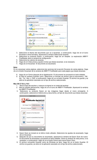 3. Seleccione el idioma del documento que va a escanear, a continuación, haga clic en el icono
Escanear a otros formatos. Aparecerá la ventana Seleccionar escáner.
4. Seleccione su producto Epson, a continuación, haga clic en Aceptar. La exploración ABBYY
FineReader abre la ventana de configuración.
5. Seleccione los valores de escaneo.
6. Haga clic en Vista previa y ajustar el área que desea escanear, si es necesario.
7. Haga clic en Escanear. El documento se escaneará.
Nota:
Si va a escanear varias páginas, seleccione las opciones de la sección Escaneo de varias páginas. Haga
clic en el botón Escanear de la ventana de ABBYY FineReader para cada página que desee escanear.
8. Haga clic en Cerrar después de la digitalización. El documento se procesará en texto editable.
9. El abre la ventana Guardar como. Seleccione un formato de archivo para el documento (. Rtf,.
Xls,. Txt,. Htm, y. Pdf), a continuación, haga clic en el botón Guardar. El archivo se guarda y se
abre en la aplicación asociada con el tipo de archivo seleccionado.
Mac OS X 10.4 y 10.5
1. Abra la tapa del escáner y coloque el original en el cristal del escáner.
2. Abra la carpeta Aplicaciones, haga clic en el icono de ABBYY FineReader. Aparecerá la ventana
de ABBYY FineReader.
3. Seleccione su producto Epson en las imágenes llegar desde el menú emergente. A
continuación, seleccione el idioma de su documento y el tipo de documento que desea escanear.
4. Epson Scan se iniciará en el último modo utilizado. Seleccione los ajustes de escaneado, haga
clic en Escanear.
5. Después de que su documento es escaneado, aparecerá la ventana de Epson Scan de nuevo.
El documento se escaneará y procesará en texto editable. Cierre la ventana de vista previa, si es
necesario, a continuación, haga clic en el botón Cerrar para cerrar Epson Scan.
6. El archivo convertido Guardar como de Windows se abre. Haga clic en el botón Guardar. El
archivo se guarda y se abre en la aplicación asociada con el tipo de archivo seleccionado.
 