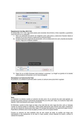 Digitalización Con Mac OS X 10.6
Si utilizas Mac 10 X 10,6, siga estos pasos para escanear documentos y fotos originales y guardarlos
como archivos en su ordenador:
1. Abra una aplicación de edición de imágenes como vista previa y seleccione Importar desde el
escáner en el menú Archivo y seleccione su producto Epson.
2. Si desea seleccionar opciones de escaneado, como la restauración de color y Ajustes de Guardar
Archivo, haga clic en Mostrar detalles.
3. Haga clic en el botón Escanear para empezar a escanear. La imagen se guarda en la carpeta
seleccionada en la Escanear a en el menú emergente.
Reemplazar Los Cartuchos De Tinta
Su producto y su software le permitirá saber cuando un cartucho tiene poca tinta o agotado.
Nota:
La impresión se detiene cuando un cartucho de tinta vacío. Si un cartucho de color está agotado, es
posible que pueda continuar imprimiendo temporalmente con tinta color negro. Si el cartucho negro está
agotado, debe reemplazarlo para seguir imprimiendo.
En Windows, cuando la tinta negro es baja y hay más tinta de color negro de tinta, verá un mensaje
cuando se imprime desde el ordenador. Usted puede seleccionar para ahorrar tinta negro mediante el
uso de una mezcla de colores para crear negro. El mensaje sólo aparece si se selecciona papel normal /
Papel Blanco Brillante como el tipo de papel y el texto como en el ajuste Calidad.
Cuando un cartucho de tinta instalado más de seis meses de edad, es posible que tenga que
reemplazarlo si las impresiones no se vean lo mejor posible, incluso después de limpiar y alinear el
cabezal de impresión.
 