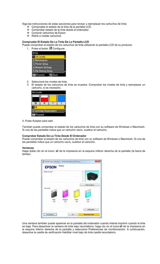 Siga las instrucciones de estas secciones para revisar y reemplazar los cartuchos de tinta:
Compruebe el estado de la tinta de la pantalla LCD
Comprobar estado de la tinta desde el ordenador
Comprar cartuchos de Epson
Retire e instale cartuchos
Compruebe El Estado De La Tinta De La Pantalla LCD
Puede comprobar el estado de los cartuchos de tinta utilizando la pantalla LCD de su producto.
1. Pulse el botón Configurar.
2. Seleccione los niveles de tinta.
3. El estado de los cartuchos de tinta se muestra. Comprobar los niveles de tinta y reemplazar un
cartucho, si es necesario.
4. Pulse Aceptar para salir.
También puede comprobar el estado de los cartuchos de tinta con su software de Windows o Macintosh.
Si una de las pantallas indica que un cartucho vacío, sustituir el cartucho.
Comprobar Estado De La Tinta Desde El Ordenador
Puede comprobar el estado de los cartuchos de tinta con su software de Windows o Macintosh. Si una de
las pantallas indica que un cartucho vacío, sustituir el cartucho.
Ventanas
Haga doble clic en el icono de la impresora en la esquina inferior derecha de la pantalla (la barra de
tareas).
Una ventana también puede aparecer en la pantalla del ordenador cuando intenta imprimir cuando la tinta
es baja. Para desactivar la ventana de tinta bajo recordatorio, haga clic en el icono de la impresora en
la esquina inferior derecha de la pantalla y seleccione Preferencias de monitorización. A continuación,
desactive la casilla de verificación Habilitar nivel bajo de tinta casilla recordatorio.
 