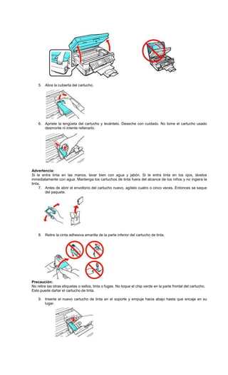 5. Abra la cubierta del cartucho.
6. Apriete la lengüeta del cartucho y levántelo. Deseche con cuidado. No tome el cartucho usado
desmonte ni intente rellenarlo.
Advertencia:
Si le entra tinta en las manos, lavar bien con agua y jabón. Si le entra tinta en los ojos, lávelos
inmediatamente con agua. Mantenga los cartuchos de tinta fuera del alcance de los niños y no ingiera la
tinta.
7. Antes de abrir el envoltorio del cartucho nuevo, agítelo cuatro o cinco veces. Entonces se saque
del paquete.
8. Retire la cinta adhesiva amarilla de la parte inferior del cartucho de tinta.
Precaución:
No retire las otras etiquetas o sellos, tinta o fugas. No toque el chip verde en la parte frontal del cartucho.
Esto puede dañar el cartucho de tinta.
9. Inserte el nuevo cartucho de tinta en el soporte y empuje hacia abajo hasta que encaje en su
lugar.
 
