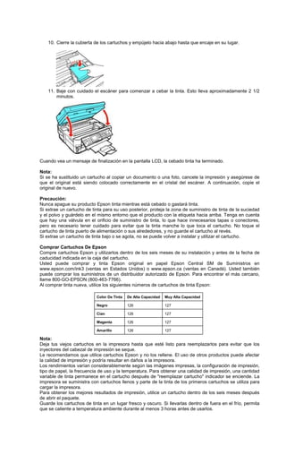 10. Cierre la cubierta de los cartuchos y empújelo hacia abajo hasta que encaje en su lugar.
11. Baje con cuidado el escáner para comenzar a cebar la tinta. Esto lleva aproximadamente 2 1/2
minutos.
Cuando vea un mensaje de finalización en la pantalla LCD, la cebado tinta ha terminado.
Nota:
Si se ha sustituido un cartucho al copiar un documento o una foto, cancele la impresión y asegúrese de
que el original está siendo colocado correctamente en el cristal del escáner. A continuación, copie el
original de nuevo.
Precaución:
Nunca apague su producto Epson tinta mientras está cebado o gastará tinta.
Si extrae un cartucho de tinta para su uso posterior, proteja la zona de suministro de tinta de la suciedad
y el polvo y guárdelo en el mismo entorno que el producto con la etiqueta hacia arriba. Tenga en cuenta
que hay una válvula en el orificio de suministro de tinta, lo que hace innecesarios tapas o conectores,
pero es necesario tener cuidado para evitar que la tinta manche lo que toca el cartucho. No toque el
cartucho de tinta puerto de alimentación o sus alrededores, y no guarde el cartucho al revés.
Si extrae un cartucho de tinta bajo o se agota, no se puede volver a instalar y utilizar el cartucho.
Comprar Cartuchos De Epson
Compre cartuchos Epson y utilizarlos dentro de los seis meses de su instalación y antes de la fecha de
caducidad indicada en la caja del cartucho.
Usted puede comprar y tinta Epson original en papel Epson Central SM de Suministros en
www.epson.com/ink3 (ventas en Estados Unidos) o www.epson.ca (ventas en Canadá). Usted también
puede comprar los suministros de un distribuidor autorizado de Epson. Para encontrar el más cercano,
llame 800-GO-EPSON (800-463-7766).
Al comprar tinta nueva, utilice los siguientes números de cartuchos de tinta Epson:
Nota:
Deja tus viejos cartuchos en la impresora hasta que esté listo para reemplazarlos para evitar que los
inyectores del cabezal de impresión se seque.
Le recomendamos que utilice cartuchos Epson y no los rellene. El uso de otros productos puede afectar
la calidad de impresión y podría resultar en daños a la impresora.
Los rendimientos varían considerablemente según las imágenes impresas, la configuración de impresión,
tipo de papel, la frecuencia de uso y la temperatura. Para obtener una calidad de impresión, una cantidad
variable de tinta permanece en el cartucho después de "reemplazar cartucho" indicador se enciende. La
impresora se suministra con cartuchos llenos y parte de la tinta de los primeros cartuchos se utiliza para
cargar la impresora.
Para obtener los mejores resultados de impresión, utilice un cartucho dentro de los seis meses después
de abrir el paquete.
Guarde los cartuchos de tinta en un lugar fresco y oscuro. Si llevarlas dentro de fuera en el frío, permita
que se caliente a temperatura ambiente durante al menos 3 horas antes de usarlos.
Color De Tinta De Alta Capacidad Muy Alta Capacidad
Negro 126 127
Cian 126 127
Magenta 126 127
Amarillo 126 127
 
