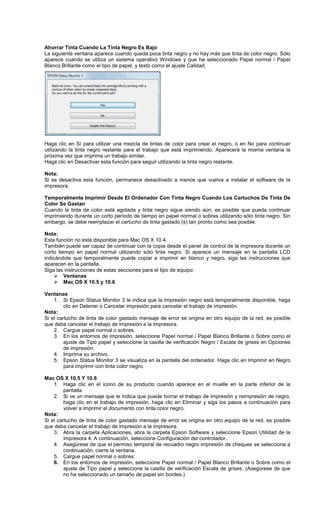 Ahorrar Tinta Cuando La Tinta Negro Es Bajo
La siguiente ventana aparece cuando queda poca tinta negro y no hay más que tinta de color negro. Sólo
aparece cuando se utiliza un sistema operativo Windows y que ha seleccionado Papel normal / Papel
Blanco Brillante como el tipo de papel, y texto como el ajuste Calidad.
Haga clic en Sí para utilizar una mezcla de tintas de color para crear el negro, o en No para continuar
utilizando la tinta negro restante para el trabajo que está imprimiendo. Aparecerá la misma ventana la
próxima vez que imprima un trabajo similar.
Haga clic en Desactivar esta función para seguir utilizando la tinta negro restante.
Nota:
Si se desactiva esta función, permanece desactivado a menos que vuelva a instalar el software de la
impresora.
Temporalmente Imprimir Desde El Ordenador Con Tinta Negro Cuando Los Cartuchos De Tinta De
Color Se Gastan
Cuando la tinta de color está agotada y tinta negro sigue siendo aún, es posible que pueda continuar
imprimiendo durante un corto período de tiempo en papel normal o sobres utilizando sólo tinta negro. Sin
embargo, se debe reemplazar el cartucho de tinta gastado (s) tan pronto como sea posible.
Nota:
Esta función no está disponible para Mac OS X 10.4.
También puede ser capaz de continuar con la copia desde el panel de control de la impresora durante un
corto tiempo en papel normal utilizando sólo tinta negro. Si aparece un mensaje en la pantalla LCD
indicándole que temporalmente puede copiar e imprimir en blanco y negro, siga las instrucciones que
aparecen en la pantalla.
Siga las instrucciones de estas secciones para el tipo de equipo:
Ventanas
Mac OS X 10.5 y 10.6
Ventanas
1. Si Epson Status Monitor 3 le indica que la impresión negro está temporalmente disponible, haga
clic en Detener o Cancelar impresión para cancelar el trabajo de impresión.
Nota:
Si el cartucho de tinta de color gastado mensaje de error se origina en otro equipo de la red, es posible
que deba cancelar el trabajo de impresión a la impresora.
2. Cargue papel normal o sobres.
3. En los entornos de impresión, seleccione Papel normal / Papel Blanco Brillante o Sobre como el
ajuste de Tipo papel y seleccione la casilla de verificación Negro / Escala de grises en Opciones
de impresión.
4. Imprima su archivo.
5. Epson Status Monitor 3 se visualiza en la pantalla del ordenador. Haga clic en Imprimir en Negro
para imprimir con tinta color negro.
Mac OS X 10.5 Y 10.6
1. Haga clic en el icono de su producto cuando aparece en el muelle en la parte inferior de la
pantalla.
2. Si ve un mensaje que le indica que puede borrar el trabajo de impresión y reimpresión de negro,
haga clic en el trabajo de impresión, haga clic en Eliminar y siga los pasos a continuación para
volver a imprimir el documento con tinta color negro.
Nota:
Si el cartucho de tinta de color gastado mensaje de error se origina en otro equipo de la red, es posible
que deba cancelar el trabajo de impresión a la impresora.
3. Abra la carpeta Aplicaciones, abra la carpeta Epson Software y seleccione Epson Utilidad de la
impresora 4. A continuación, seleccione Configuración del controlador.
4. Asegúrese de que el permiso temporal de recuadro negro impresión de cheques se selecciona a
continuación, cierre la ventana.
5. Cargue papel normal o sobres.
6. En los entornos de impresión, seleccione Papel normal / Papel Blanco Brillante o Sobre como el
ajuste de Tipo papel y seleccione la casilla de verificación Escala de grises. (Asegúrese de que
no ha seleccionado un tamaño de papel sin bordes.)
 